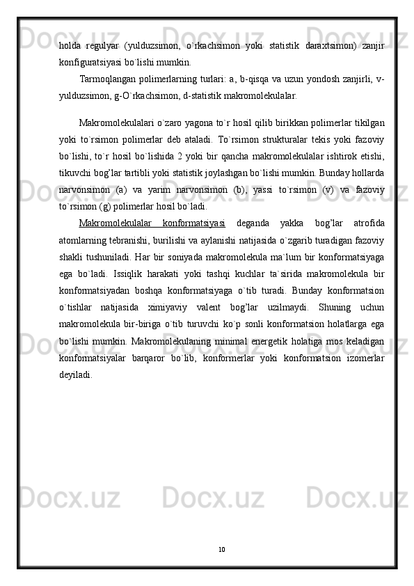 holda   regulyar   (yulduzsimon,   o`rkachsimon   yoki   statistik   daraxtsimon)   zanjir
konfiguratsiyasi bo`lishi mumkin.
Tarmoqlangan polimerlarning turlari: a, b-qisqa va uzun yondosh zanjirli, v-
yulduzsimon, g-O`rkachsimon, d-statistik makromolekulalar. 
Makromolekulalari o`zaro yagona to`r hosil qilib birikkan polimerlar tikilgan
yoki   to`rsimon   polimerlar   deb   ataladi.   To`rsimon   strukturalar   tekis   yoki   fazoviy
bo`lishi,   to`r   hosil   bo`lishida   2   yoki   bir   qancha   makromolekulalar   ishtirok   etishi,
tikuvchi bog’lar tartibli yoki statistik joylashgan bo`lishi mumkin. Bunday hollarda
narvonsimon   (a)   va   yarim   narvonsimon   (b),   yassi   to`rsimon   (v)   va   fazoviy
to`rsimon (g) polimerlar hosil bo`ladi.
Makromolekulalar   konformatsiyasi   deganda   yakka   bog’lar   atrofida
atomlarning tebranishi, burilishi va aylanishi natijasida o`zgarib turadigan fazoviy
shakli   tushuniladi.   Har   bir   soniyada   makromolekula   ma`lum   bir   konformatsiyaga
ega   bo`ladi.   Issiqlik   harakati   yoki   tashqi   kuchlar   ta`sirida   makromolekula   bir
konformatsiyadan   boshqa   konformatsiyaga   o`tib   turadi.   Bunday   konformatsion
o`tishlar   natijasida   ximiyaviy   valent   bog’lar   uzilmaydi.   Shuning   uchun
makromolekula   bir-biriga   o`tib   turuvchi   ko`p   sonli   konformatsion   holatlarga   ega
bo`lishi   mumkin.   Makromolekulaning   minimal   energetik   holatiga   mos   keladigan
konformatsiyalar   barqaror   bo`lib,   konformerlar   yoki   konformatsion   izomerlar
deyiladi. 
10 