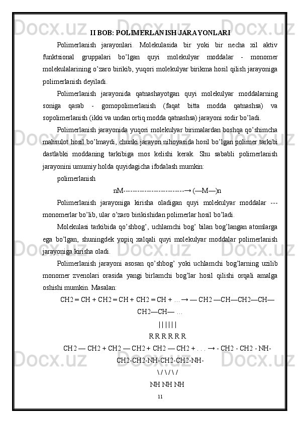 II BOB: POLIMERLANISH JARAYONLARI
Polimerlanish   jarayonlari.   Molekulasida   bir   yoki   bir   necha   xil   aktiv
funktsional   gruppalari   bo’lgan   quyi   molekulyar   moddalar   -   monomer
molekulalarining o’zaro birikib, yuqori molekulyar birikma hosil qilish jarayoniga
polimerlanish deyiladi. 
Polimerlanish   jarayonida   qatnashayotgan   quyi   molekulyar   moddalarning
soniga   qarab   -   gomopolimerlanish   (faqat   bitta   modda   qatnashsa)   va
sopolimerlanish (ikki va undan ortiq modda qatnashsa) jarayoni sodir bo’ladi.
Polimerlanish jarayonida yuqori molekulyar birimalardan boshqa qo’shimcha
mahsulot hosil bo’lmaydi, chunki jarayon nihoyasida hosil bo’lgan polimer tarkibi
dastlabki   moddaning   tarkibiga   mos   kelishi   kerak.   Shu   sababli   polimerlanish
jarayonini umumiy holda quyidagicha ifodalash mumkin: 
polimerlanish
nM--------------------------→ (—M—)n
Polimerlanish   jarayoniga   kirisha   oladigan   quyi   molekulyar   moddalar   ---
monomerlar bo’lib, ular o’zaro birikishidan polimerlar hosil bo’ladi. 
Molekulasi   tarkibida   qo’shbog’,   uchlamchi   bog’   bilan   bog’langan  atomlarga
ega   bo’lgan,   shuningdek   yopiq   xalqali   quyi   molekulyar   moddalar   polimerlanish
jarayoniga kirisha oladi.
Polimerlanish   jarayoni   asosan   qo’shbog’   yoki   uchlamchi   bog’larning   uzilib
monomer   zvenolari   orasida   yangi   birlamchi   bog’lar   hosil   qilishi   orqali   amalga
oshishi mumkin. Masalan: 
CH2 = CH + CH2 = CH + CH2 = CH + …→ — CH2 —CH—CH2—CH—
CH2—CH— …
| | | | | |
R R R R R R
CH2 — CH2 + CH2 — CH2 + CH2 — CH2 + . . . → - CH2 - CH2 - NH-
CH2-CH2-NH-CH2-CH2-NH-
\ / \ / \ /
NH NH NH
11 