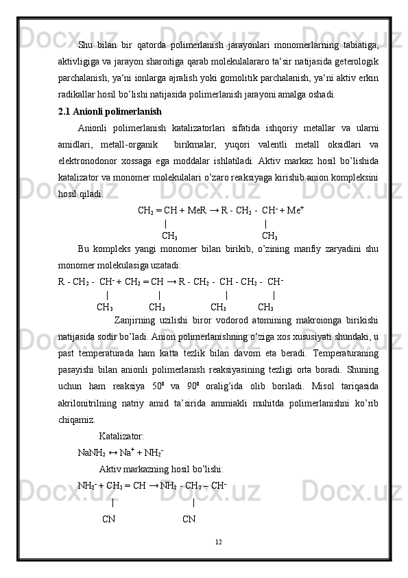 Shu   bilan   bir   qatorda   polimerlanish   jarayonlari   monomerlarning   tabiatiga,
aktivligiga va jarayon sharoitiga qarab molekulalararo ta‘sir natijasida geterologik
parchalanish, ya‘ni ionlarga ajralish yoki gomolitik parchalanish, ya‘ni aktiv erkin
radikallar hosil bo’lishi natijasida polimerlanish jarayoni amalga oshadi.
2.1 Anionli polimerlanish
Anionli   polimerlanish   katalizatorlari   sifatida   ishqoriy   metallar   va   ularni
amidlari,   metall-organik     birikmalar,   yuqori   valentli   metall   oksidlari   va
elektronodonor   xossaga   ega   moddalar   ishlatiladi.   Aktiv   markaz   hosil   bo’lishida
katalizator va monomer molekulalari o’zaro reaksiyaga kirishib anion kompleksini
hosil qiladi.
                          CH
2  = CH + MeR → R - CH
2  -  CH -
 + Me +
                                     |                                         |
                                   CH
3                                    CH
3
Bu   kompleks   yangi   monomer   bilan   birikib,   o’zining   manfiy   zaryadini   shu
monomer molekulasiga uzatadi:
R - CH
2  -  CH -
  +   CH
2  = CH → R - CH
2  -  CH - CH
2  -  CH -
                     |                     |                           |                   |
                CH
3                CH
3                                 CH
3              CH
3
                Zanjirning   uzilishi   biror   vodorod   atomining   makroionga   birikishi
natijasida sodir bo’ladi. Anion polimerlanishning o’ziga xos xususiyati shundaki, u
past   temperaturada   ham   katta   tezlik   bilan   davom   eta   beradi.   Temperaturaning
pasayishi   bilan   anionli   polimerlanish   reaksiyasining   tezligi   orta   boradi.   Shuning
uchun   ham   reaksiya   50 0  
va   90 0  
oralig’ida   olib   boriladi.   Misol   tariqasida
akrilonitrilning   natriy   amid   ta’sirida   ammiakli   muhitda   polimerlanishni   ko’rib
chiqamiz.
         Katalizator:
NaNH
2  ↔ Na +
 + NH
2 -
         Aktiv markazning hosil bo’lishi:
NH
2 -
  +   CH
2  = CH → NH
2   -   CH
2  – CH -
               |                                 |
          CN                            CN
12 