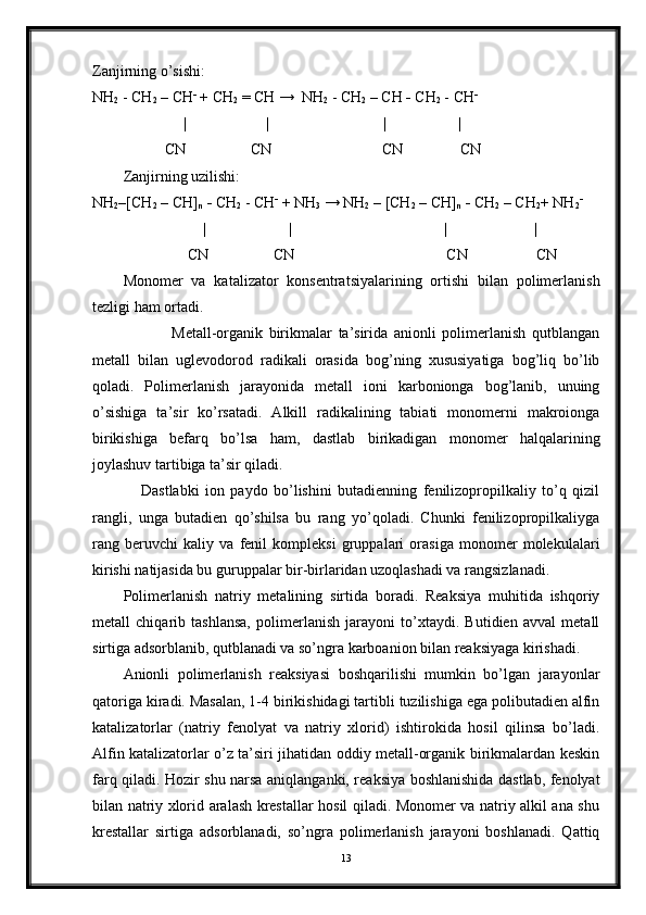 Zanjirning o’sishi:
NH
2   -   CH
2  – CH -
 + CH
2  = CH →  NH
2   -   CH
2  – CH  -  CH
2  - CH -
                         |                     |                                |                   |       
            CN                 CN                             CN               CN
Zanjirning uzilishi:
NH
2 –[CH
2  – CH]
n   -  CH
2  - CH -
 + NH
3  → NH
2   –   [CH
2  – CH]
n   -  CH
2  – CH
2 + NH
2 -
                              |                      |                                          |                       |       
                 CN                 CN                                        CN                  CN
Monomer   va   katalizator   konsentratsiyalarining   ortishi   bilan   polimerlanish
tezligi ham ortadi. 
                Metall-organik   birikmalar   ta’sirida   anionli   polimerlanish   qutblangan
metall   bilan   uglevodorod   radikali   orasida   bog’ning   xususiyatiga   bog’liq   bo’lib
qoladi.   Polimerlanish   jarayonida   metall   ioni   karbonionga   bog’lanib,   unuing
o’sishiga   ta’sir   ko’rsatadi.   Alkill   radikalining   tabiati   monomerni   makroionga
birikishiga   befarq   bo’lsa   ham,   dastlab   birikadigan   monomer   halqalarining
joylashuv tartibiga ta’sir qiladi. 
      Dastlabki   ion   paydo   bo’lishini   butadienning   fenilizopropilkaliy   to’q   qizil
rangli,   unga   butadien   qo’shilsa   bu   rang   yo’qoladi.   Chunki   fenilizopropilkaliyga
rang   beruvchi   kaliy   va   fenil   kompleksi   gruppalari   orasiga   monomer   molekulalari
kirishi natijasida bu guruppalar bir-birlaridan uzoqlashadi va rangsizlanadi.
Polimerlanish   natriy   metalining   sirtida   boradi.   Reaksiya   muhitida   ishqoriy
metall   chiqarib   tashlansa,   polimerlanish   jarayoni   to’xtaydi.   Butidien   avval   metall
sirtiga adsorblanib, qutblanadi va so’ngra karboanion bilan reaksiyaga kirishadi. 
Anionli   polimerlanish   reaksiyasi   boshqarilishi   mumkin   bo’lgan   jarayonlar
qatoriga kiradi. Masalan, 1-4 birikishidagi tartibli tuzilishiga ega polibutadien alfin
katalizatorlar   (natriy   fenolyat   va   natriy   xlorid)   ishtirokida   hosil   qilinsa   bo’ladi.
Alfin katalizatorlar o’z ta’siri jihatidan oddiy metall-organik birikmalardan keskin
farq qiladi. Hozir shu narsa aniqlanganki, reaksiya boshlanishida dastlab, fenolyat
bilan natriy xlorid aralash krestallar hosil qiladi. Monomer va natriy alkil ana shu
krestallar   sirtiga   adsorblanadi,   so’ngra   polimerlanish   jarayoni   boshlanadi.   Qattiq
13 