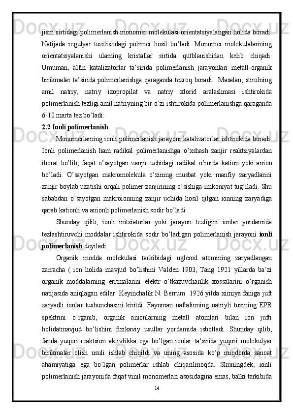 jism sirtidagi polimerlanish monomer molekulasi orientatsiyalangan holida boradi.
Natijada   regulyar   tuzilishdagi   polimer   hosil   bo’ladi.   Monomer   molekulalarining
orientatsiyalanishi   ularning   kristallar   sirtida   qutblanishidan   kelib   chiqadi.
Umuman,   alfin   katalizatorlar   ta’sirida   polimerlanish   jarayonlari   metall-organik
birikmalar ta’sirida polimerlanishga qaraganda tezroq boradi.   Masalan, stirolning
amil   natriy,   natriy   izopropilat   va   natriy   xlorid   aralashmasi   ishtirokida
polimerlanish tezligi amil natriyning bir o’zi ishtirokida polimerlanishga qaraganda
6-10 marta tez bo’ladi.   
2.2  Ionli polimerlanish
Monomerlarning ionli polimerlanish jarayoni katalizatorlar ishtirokida boradi.
Ionli   polimerlanish   ham   radikal   polimerlanishga   o’xshash   zanjir   reaktsiyalardan
iborat   bo’lib,   faqat   o’sayotgan   zanjir   uchidagi   radikal   o’rnida   kation   yoki   anion
bo’ladi.   O’sayotgan   makromolekula   o’zining   musbat   yoki   manfiy   zaryadlarini
zanjir boylab uzatishi orqali polimer zanjirining o’sishiga imkoniyat tug’iladi. Shu
sababdan   o’sayotgan   makroionning   zanjir   uchida   hosil   qilgan   ionning   zaryadiga
qarab kationli va anionli polimerlanish sodir bo’ladi. 
Shunday   qilib,   ionli   initsiatorlar   yoki   jarayon   tezligini   ionlar   yordamida
tezlashtiruvchi   moddalar   ishtirokida  sodir   bo’ladigan   polimerlanish   jarayoni   ionli
polimerlanish  deyiladi.
Organik   modda   molekulasi   tarkibidagi   uglerod   atomining   zaryadlangan
zarracha   (   ion   holida   mavjud   bo’lishini   Valden   1903,   Tang   1921   yillarda   ba‘zi
organik   moddalarning   eritmalarini   elektr   o’tkazuvchanlik   xossalarini   o’rganish
natijasida aniqlagan edilar. Keyinchalik N. Berrum   1926 yilda ximiya faniga juft
zaryadli   ionlar   tushunchasini   kiritdi.   Faynman   naftalinning   natriyli   tuzining   EPR
spektrini   o’rganib,   organik   anionlarning   metall   atomlari   bilan   ion   jufti
holidatmavjud   bo’lishini   fizikaviy   usullar   yordamida   isbotladi.   Shunday   qilib,
fanda   yuqori   reaktsion   aktivlikka   ega   bo’lgan   ionlar   ta‘sirida   yuqori   molekulyar
birikmalar   olish   usuli   ishlab   chiqildi   va   uning   asosida   ko’p   miqdorda   sanoat
ahamiyatiga   ega   bo’lgan   polimerlar   ishlab   chiqarilmoqda.   Shuningdek,   ionli
polimerlanish jarayonida faqat vinil monomerlari asosidagina emas, balki tarkibida
14