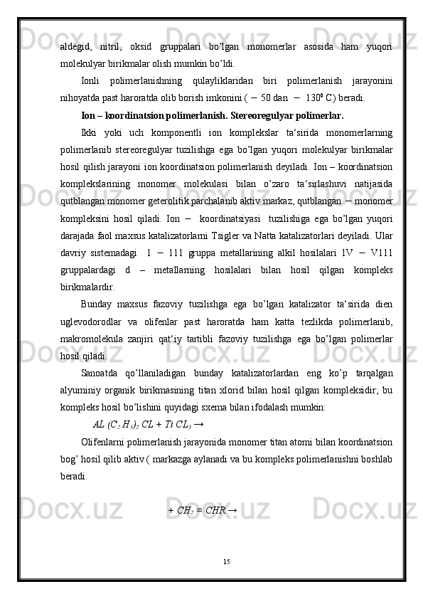 aldegid,   nitril,   oksid   gruppalari   bo’lgan   monomerlar   asosida   ham   yuqori
molekulyar birikmalar olish mumkin bo’ldi.
Ionli   polimerlanishning   qulayliklaridan   biri   polimerlanish   jarayonini
nihoyatda past haroratda olib borish imkonini (    50 dan      130 0
 C) beradi.       
Ion – koordinatsion polimerlanish. Stereoregulyar polimerlar.
Ikki   yoki   uch   komponentli   ion   komplekslar   ta‘sirida   monomerlarning
polimerlanib   stereoregulyar   tuzilishga   ega   bo’lgan   yuqori   molekulyar   birikmalar
hosil qilish jarayoni ion koordinatsion polimerlanish deyiladi. Ion – koordinatsion
komplekslarining   monomer   molekulasi   bilan   o’zaro   ta‘sirlashuvi   natijasida
qutblangan monomer geterolitik parchalanib aktiv markaz, qutblangan    monomer
kompleksini   hosil   qiladi.   Ion        koordinatsiyasi     tuzilishiga   ega   bo’lgan   yuqori
darajada faol maxsus katalizatorlarni Tsigler va Natta katalizatorlari deyiladi.  Ular
davriy   sistemadagi     1      111   gruppa   metallarining   alkil   hosilalari   1V      V111
gruppalardagi   d   –   metallarning   hosilalari   bilan   hosil   qilgan   kompleks
birikmalardir.
Bunday   maxsus   fazoviy   tuzilishga   ega   bo’lgan   katalizator   ta‘sirida   dien
uglevodorodlar   va   olifenlar   past   haroratda   ham   katta   tezlikda   polimerlanib,
makromolekula   zanjiri   qat‘iy   tartibli   fazoviy   tuzilishga   ega   bo’lgan   polimerlar
hosil qiladi.
Sanoatda   qo’llaniladigan   bunday   katalizatorlardan   eng   ko’p   tarqalgan
alyuminiy   organik   birikmasining   titan   xlorid   bilan   hosil   qilgan   kompleksidir;   bu
kompleks hosil bo’lishini quyidagi sxema bilan ifodalash mumkin:
      AL (C
2  H
5 )
2  CL + Ti CL
3  →
Olifenlarni polimerlanish jarayonida monomer titan atomi bilan koordinatsion
bog’ hosil qilib aktiv ( markazga aylanadi va bu kompleks polimerlanishni boshlab
beradi.
                                    + CH
2  = CHR →
15 