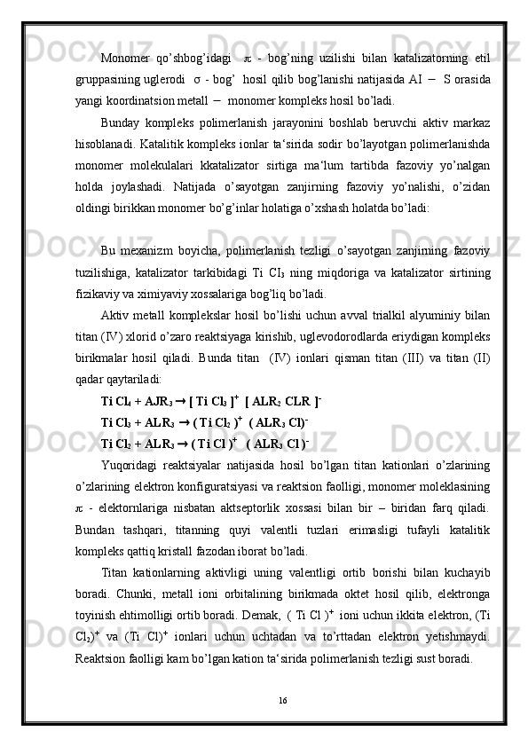 Monomer   qo’shbog’idagi        -   bog’ning   uzilishi   bilan   katalizatorning   etil
gruppasining uglerodi       - bog’   hosil qilib bog’lanishi natijasida AI       S orasida
yangi koordinatsion metall     monomer kompleks hosil bo’ladi.
Bunday   kompleks   polimerlanish   jarayonini   boshlab   beruvchi   aktiv   markaz
hisoblanadi. Katalitik kompleks ionlar ta‘sirida sodir bo’layotgan polimerlanishda
monomer   molekulalari   kkatalizator   sirtiga   ma‘lum   tartibda   fazoviy   yo’nalgan
holda   joylashadi.   Natijada   o’sayotgan   zanjirning   fazoviy   yo’nalishi,   o’zidan
oldingi birikkan monomer bo’g’inlar holatiga o’xshash holatda bo’ladi:
Bu   mexanizm   boyicha,   polimerlanish   tezligi   o’sayotgan   zanjirning   fazoviy
tuzilishiga,   katalizator   tarkibidagi   Ti   CI
3   ning   miqdoriga   va   katalizator   sirtining
fizikaviy va ximiyaviy xossalariga bog’liq bo’ladi.
Aktiv   metall   komplekslar   hosil   bo’lishi   uchun   avval   trialkil   alyuminiy   bilan
titan (IV) xlorid o’zaro reaktsiyaga kirishib, uglevodorodlarda eriydigan kompleks
birikmalar   hosil   qiladi.   Bunda   titan     (IV)   ionlari   qisman   titan   (III)   va   titan   (II)
qadar qaytariladi:
Ti Cl
4  + AJR
3     [ Ti Cl
3  ] +
  [ ALR
2  CLR ] -
Ti Cl
3  + ALR
3      ( Ti Cl
2  ) +
  ( ALR
3  Cl) -
Ti Cl
2  + ALR
3     ( Ti Cl ) +
   ( ALR
3  Cl ) -
Yuqoridagi   reaktsiyalar   natijasida   hosil   bo’lgan   titan   kationlari   o’zlarining
o’zlarining elektron konfiguratsiyasi va reaktsion faolligi, monomer moleklasining
   -   elektornlariga   nisbatan   aktseptorlik   xossasi   bilan   bir   –   biridan   farq   qiladi.
Bundan   tashqari,   titanning   quyi   valentli   tuzlari   erimasligi   tufayli   katalitik
kompleks qattiq kristall fazodan iborat bo’ladi.
Titan   kationlarning   aktivligi   uning   valentligi   ortib   borishi   bilan   kuchayib
boradi.   Chunki,   metall   ioni   orbitalining   birikmada   oktet   hosil   qilib,   elektronga
toyinish ehtimolligi ortib boradi. Demak,  ( Ti Cl ) +
  ioni uchun ikkita elektron, (Ti
Cl
2 ) +
  va   (Ti   Cl) +
  ionlari   uchun   uchtadan   va   to’rttadan   elektron   yetishmaydi.
Reaktsion faolligi kam bo’lgan kation ta‘sirida polimerlanish tezligi sust boradi.
16 