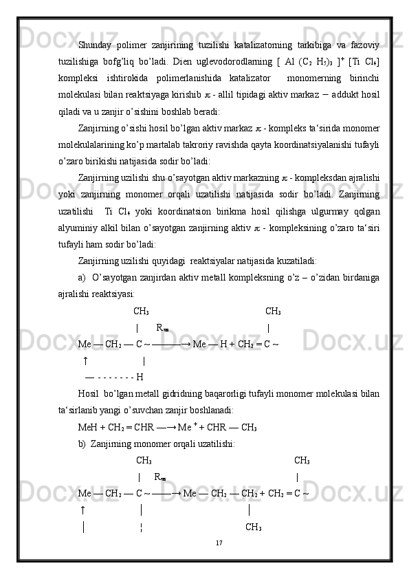 Shunday   polimer   zanjirining   tuzilishi   katalizatorning   tarkibiga   va   fazoviy
tuzilishiga   bofg’liq   bo’ladi.   Dien   uglevodorodlarning   [   Al   (C
2   H
5 )
3   ] +
  [Ti   Cl
4 ]
kompleksi   ishtirokida   polimerlanishida   katalizator     monomerning   birinchi
molekulasi bilan reaktsiyaga kirishib    - allil tipidagi aktiv markaz    addukt hosil
qiladi va u zanjir o’sishini boshlab beradi:
Zanjirning o’sishi hosil bo’lgan aktiv markaz    - kompleks ta‘sirida monomer
molekulalarining ko’p martalab takroriy ravishda qayta koordinatsiyalanishi tufayli
o’zaro birikishi natijasida sodir bo’ladi: 
Zanjirning uzilishi shu o’sayotgan aktiv markazning    - kompleksdan ajralishi
yoki   zanjirning   monomer   orqali   uzatilishi   natijasida   sodir   bo’ladi.   Zanjirning
uzatilishi     Ti   Cl
4   yoki   koordinatsion   birikma   hosil   qilishga   ulgurmay   qolgan
alyuminiy alkil bilan o’sayotgan zanjirning aktiv      - kompleksining o’zaro ta‘siri
tufayli ham sodir bo’ladi:
Zanjirning uzilishi quyidagi  reaktsiyalar natijasida kuzatiladi:
a)     O’sayotgan  zanjirdan  aktiv metall   kompleksning  o’z  –  o’zidan  birdaniga
ajralishi reaktsiyasi:
                        CH
3                                                 CH
3
                        |        R
uz                                          |
Me — CH
2  — C ~ ———→ Me — H + CH
2  = C ~
  ↑                       |
   ― - - - - - - - H 
Hosil  bo’lgan metall gidridning baqarorligi tufayli monomer molekulasi bilan
ta‘sirlanib yangi o’suvchan zanjir boshlanadi:
MeH + CH
2  = CHR —→ Me  +
 + CHR — CH
3
b)  Zanjirning monomer orqali uzatilishi:
                        CH
3                                                            CH
3
                         |      R
uz                                                        |
Me — CH
2  — C ~ ——→ Me — CH
2  — CH
2  + CH
2  = C ~
 ↑                      │                                          │
 │                      ¦                                           CH
3
17 