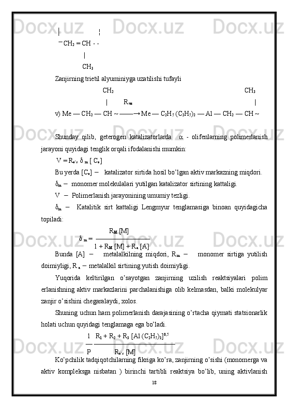  │                      ¦
   ― 
CH
2  = CH - -
                 |
                CH
3
Zanjirning trietil alyuminiyga uzatilishi tufayli
                            CH
2                                                                              CH
3
                              |          R
uz                                                                          |
v) Me — CH
2  — CH ~ ——→ Me — C
2 H
5  (C
2 H
5 )
2  — Al — CH
2  — CH ~
Shunday   qilib,   geterogen   katalizatorlarda        -   olifenlarning   polimerlanish
jarayoni quyidagi tenglik orqali ifodalanishi mumkin:
 V = R
о ‘s     
m  [ C
o ]                             
Bu yerda [C
o ]      katalizator sirtida hosil bo’lgan aktiv markazning miqdori.

m      monomer molekulalari yutilgan katalizator sirtining kattaligi.
V      Polimerlanish jarayonining umumiy tezligi.

m        Katalitik   sirt   kattaligi   Lengmyur   tenglamasiga   binoan   quyidagicha
topiladi:
                                 R
M  [M]
                 
m   =  ————————
                       1 + R
M  [M] + R
a  [A]
Bunda   [A]          metalalkilning   miqdori,   R
m          monomer   sirtiga   yutilish
doimiyligi, R
 a     metalalkil sirtining yutish doimiyligi.
Yuqorida   keltirilgan   o’sayotgan   zanjirning   uzilish   reaktsiyalari   polim
erlanishning   aktiv  markazlarini  parchalanishiga  olib  kelmasdan,   balki   molekulyar
zanjir o’sishini chegaralaydi, xolos.
Shuning uchun ham polimerlanish darajasining o’rtacha qiymati statsionarlik
holati uchun quyidagi tenglamaga ega bo’ladi.
                   1   R
1  + R
2  + R
3  [Al (C
2 H
5 )
3 ] 0,5
                  — ————————————
                   P              R
о ‘s  [M]
Ko’pchilik tadqiqotchilarning fikriga ko’ra, zanjirning o’sishi (monomerga va
aktiv   kompleksga   nisbatan   )   birinchi   tartibli   reaktsiya   bo’lib,   uning   aktivlanish
18 