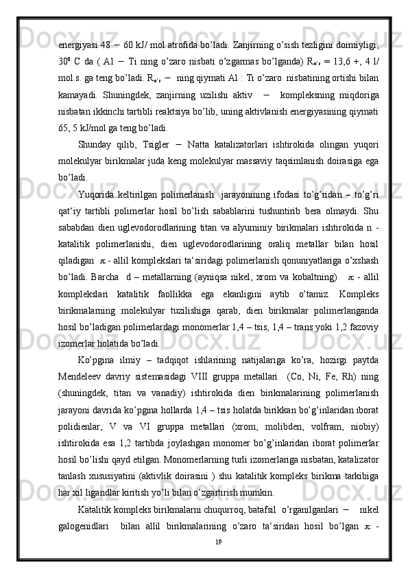 energiyasi 48    60 kJ/ mol atrofida bo’ladi. Zanjirning o’sish tezligini doimiyligi,
30 0
  C   da   (   Al      Ti   ning   o’zaro   nisbati   o’zgarmas   bo’lganda)   R
о ‘s   =   13,6   +,   4   l/
mol.s. ga teng bo’ladi. R
о ‘s      ning qiymati Al : Ti o’zaro  nisbatining ortishi bilan
kamayadi.   Shuningdek,   zanjirning   uzilishi   aktiv          kompleksning   miqdoriga
nisbatan ikkinchi tartibli reaktsiya bo’lib, uning aktivlanish energiyasining qiymati
65, 5 kJ/mol ga teng bo’ladi.
Shunday   qilib,   Tsigler      Natta   katalizatorlari   ishtirokida   olingan   yuqori
molekulyar birikmalar juda keng molekulyar massaviy taqsimlanish doirasiga ega
bo’ladi.
Yuqorida   keltirilgan   polimerlanish     jarayonining   ifodasi   to’g’ridan   –   to’g’ri
qat‘iy   tartibli   polimerlar   hosil   bo’lish   sabablarini   tushuntirib   bera   olmaydi.   Shu
sababdan   dien   uglevodorodlarining   titan   va   alyuminiy   birikmalari   ishtirokida   n   -
katalitik   polimerlanishi,   dien   uglevodorodlarining   oraliq   metallar   bilan   hosil
qiladigan      - allil komplekslari ta‘siridagi polimerlanish qonuniyatlariga o’xshash
bo’ladi.   Barcha     d   –   metallarning   (ayniqsa   nikel,   xrom   va   kobaltning)          -   allil
komplekslari   katalitik   faollikka   ega   ekanligini   aytib   o’tamiz.   Kompleks
birikmalarning   molekulyar   tuzilishiga   qarab,   dien   birikmalar   polimerlanganda
hosil bo’ladigan polimerlardagi monomerlar 1,4 – tsis, 1,4 – trans yoki 1,2 fazoviy
izomerlar holatida bo’ladi.
Ko’pgina   ilmiy   –   tadqiqot   ishlarining   natijalariga   ko’ra,   hozirgi   paytda
Mendeleev   davriy   sistemasidagi   VIII   gruppa   metallari     (Co,   Ni,   Fe,   Rh)   ning
(shuningdek,   titan   va   vanadiy)   ishtirokida   dien   birikmalarining   polimerlanish
jarayoni davrida ko’pgina hollarda 1,4 – tsis holatda birikkan bo’g’inlaridan iborat
polidienlar,   V   va   VI   gruppa   metallari   (xrom,   molibden,   volfram,   niobiy)
ishtirokida   esa   1,2   tartibda   joylashgan   monomer   bo’g’inlaridan   iborat   polimerlar
hosil bo’lishi qayd etilgan. Monomerlarning turli izomerlariga nisbatan, katalizator
tanlash   xususiyatini   (aktivlik   doirasini   )   shu   katalitik   kompleks   birikma   tarkibiga
har xil ligandlar kiritish yo’li bilan o’zgartirish mumkin.
Katalitik kompleks birikmalarni chuqurroq, batafsil  o’rganilganlari       nikel
galogenidlari     bilan   allil   birikmalarining   o’zaro   ta‘siridan   hosil   bo’lgan      -
19 