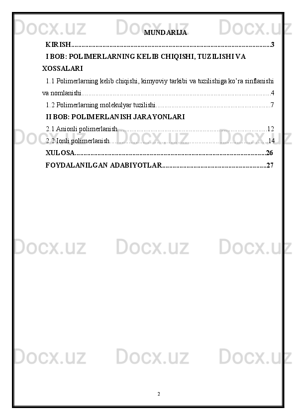 MUNDARIJA
KIRISH...................................................................................................................3
I BOB: POLIMERLARNING KELIB CHIQISHI, TUZILISHI VA 
XOSSALARI
1.1 Polimerlarning kelib chiqishi, kimyoviy tarkibi va tuzilishiga ko’ra sinflanishi
va nomlanishi.............................................................................................................4
1.2 Polimerlarning molekulyar tuzilishi..................................................................7
II BOB: POLIMERLANISH JARAYONLARI
2.1 Anionli polimerlanish......................................................................................12
2.2 Ionli polimerlanish...........................................................................................14
XULOSA..............................................................................................................26
FOYDALANILGAN ADABIYOTLAR............................................................27
2 