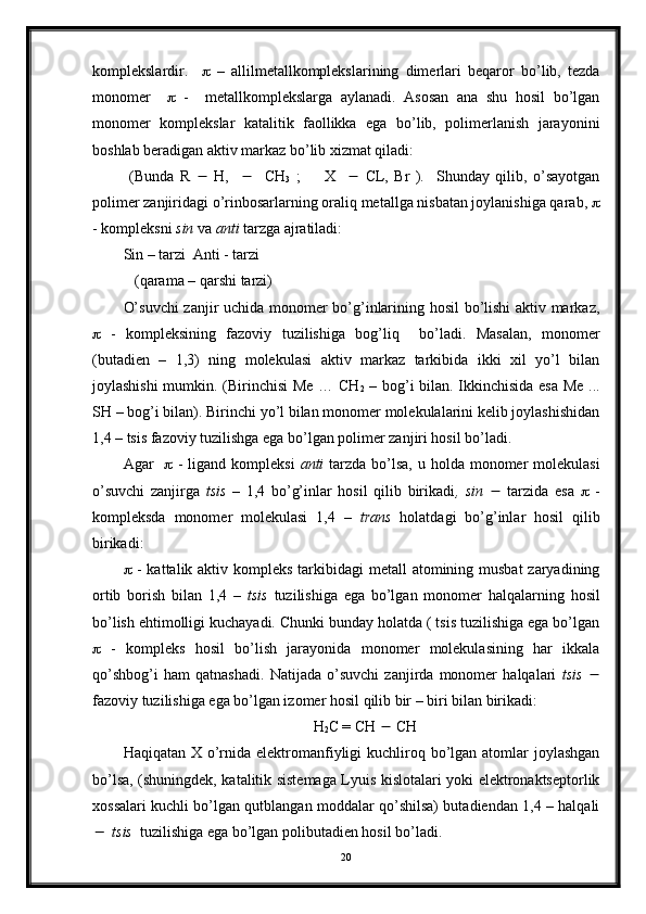 komplekslardir.        –   allilmetallkomplekslarining   dimerlari   beqaror   bo’lib,   tezda
monomer        -     metallkomplekslarga   aylanadi.   Asosan   ana   shu   hosil   bo’lgan
monomer   komplekslar   katalitik   faollikka   ega   bo’lib,   polimerlanish   jarayonini
boshlab beradigan aktiv markaz bo’lib xizmat qiladi:
  (Bunda   R      H,          CH
3   ;         X        CL,   Br   ).     Shunday   qilib,   o’sayotgan
polimer zanjiridagi o’rinbosarlarning oraliq metallga nisbatan joylanishiga qarab,  
- kompleksni  sin  va  anti  tarzga ajratiladi:
Sin – tarzi  Anti - tarzi
   (qarama – qarshi tarzi)
O’suvchi  zanjir uchida monomer bo’g’inlarining hosil  bo’lishi aktiv markaz,
   -   kompleksining   fazoviy   tuzilishiga   bog’liq     bo’ladi.   Masalan,   monomer
(butadien   –   1,3)   ning   molekulasi   aktiv   markaz   tarkibida   ikki   xil   yo’l   bilan
joylashishi  mumkin. (Birinchisi Me … CH
2   – bog’i bilan. Ikkinchisida esa Me ...
SH – bog’i bilan). Birinchi yo’l bilan monomer molekulalarini kelib joylashishidan
1,4 – tsis fazoviy tuzilishga ega bo’lgan polimer zanjiri hosil bo’ladi.
Agar        - ligand kompleksi   anti   tarzda  bo’lsa,  u holda monomer  molekulasi
o’suvchi   zanjirga   tsis   –   1,4   bo’g’inlar   hosil   qilib   birikadi ,   sin      tarzida   esa      -
kompleksda   monomer   molekulasi   1,4   –   trans   holatdagi   bo’g’inlar   hosil   qilib
birikadi:
   - kattalik aktiv kompleks tarkibidagi metall  atomining musbat  zaryadining
ortib   borish   bilan   1,4   –   tsis   tuzilishiga   ega   bo’lgan   monomer   halqalarning   hosil
bo’lish ehtimolligi kuchayadi. Chunki bunday holatda ( tsis tuzilishiga ega bo’lgan
   -   kompleks   hosil   bo’lish   jarayonida   monomer   molekulasining   har   ikkala
qo’shbog’i   ham   qatnashadi.   Natijada   o’suvchi   zanjirda   monomer   halqalari   tsis   
fazoviy tuzilishiga ega bo’lgan izomer hosil qilib bir – biri bilan birikadi:
                                                  H
2 C = CH    CH
Haqiqatan X o’rnida  elektromanfiyligi  kuchliroq bo’lgan atomlar  joylashgan
bo’lsa, (shuningdek, katalitik sistemaga Lyuis kislotalari yoki elektronaktseptorlik
xossalari kuchli bo’lgan qutblangan moddalar qo’shilsa) butadiendan 1,4 – halqali
  tsis   tuzilishiga ega bo’lgan polibutadien hosil bo’ladi.
20 