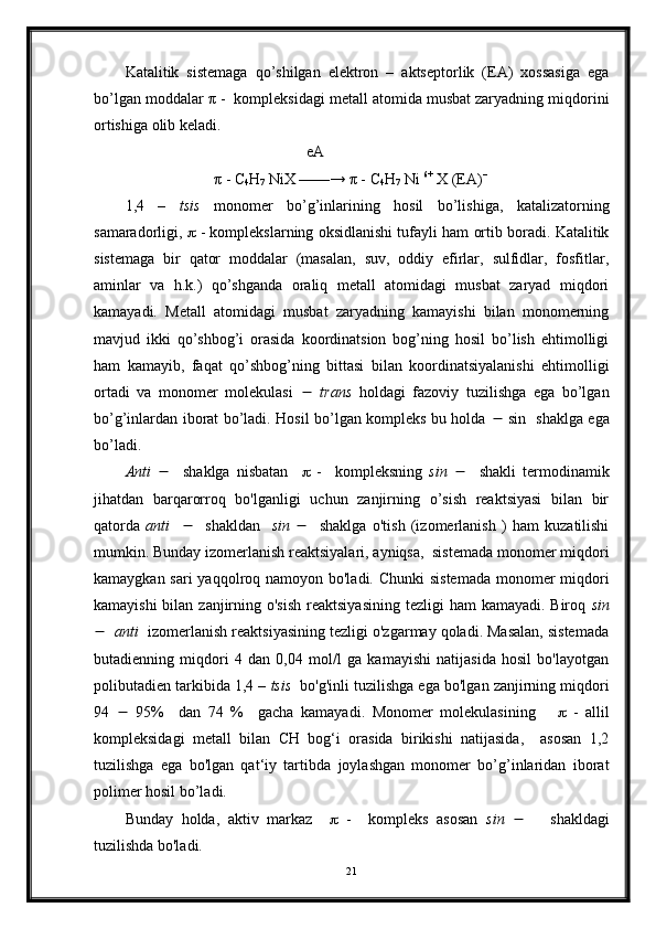 Katalitik   sistemaga   qo’shilgan   elektron   –   aktseptorlik   (EA)   xossasiga   ega
bo’lgan moddalar  π  -  kompleksidagi metall atomida musbat zaryadning miqdorini
ortishiga olib keladi. 
                                                eA
                        π  - C
4 H
7  NiX ——→  π  - C
4 H
7  Ni  6+
 X (EA) –
1,4   –   tsis   monomer   bo’g’inlarining   hosil   bo’lishiga,   katalizatorning
samaradorligi,    - komplekslarning oksidlanishi tufayli ham ortib boradi. Katalitik
sistemaga   bir   qator   moddalar   (masalan,   suv,   oddiy   efirlar,   sulfidlar,   fosfitlar,
aminlar   va   h.k.)   qo’shganda   oraliq   metall   atomidagi   musbat   zaryad   miqdori
kamayadi.   Metall   atomidagi   musbat   zaryadning   kamayishi   bilan   monomerning
mavjud   ikki   qo’shbog’i   orasida   koordinatsion   bog’ning   hosil   bo’lish   ehtimolligi
ham   kamayib,   faqat   qo’shbog’ning   bittasi   bilan   koordinatsiyalanishi   ehtimolligi
ortadi   va   monomer   molekulasi      trans   holdagi   fazoviy   tuzilishga   ega   bo’lgan
bo’g’inlardan iborat bo’ladi. Hosil bo’lgan kompleks bu holda      sin   shaklga ega
bo’ladi.
Anti        shaklga   nisbatan        -     kompleksning   sin        shakli   termodinamik
jihatdan   barqarorroq   bo'lganligi   uchun   zanjirning   o’sish   reaktsiyasi   bilan   bir
qatorda   anti          shakldan     sin        shaklga   o'tish   (izomerlanish   )   ham   kuzatilishi
mumkin. Bunday izomerlanish reaktsiyalari, ayniqsa,  sistemada monomer miqdori
kamaygkan sari yaqqolroq namoyon bo'ladi. Chunki  sistemada monomer  miqdori
kamayishi  bilan zanjirning o'sish  reaktsiyasining  tezligi  ham  kamayadi. Biroq   sin
     anti   izomerlanish reaktsiyasining tezligi o'zgarmay qoladi. Masalan, sistemada
butadienning   miqdori   4   dan   0,04   mol/l   ga   kamayishi   natijasida   hosil   bo'layotgan
polibutadien tarkibida 1,4 –  tsis   bo'g'inli tuzilishga ega bo'lgan zanjirning miqdori
94      95%     dan   74   %     gacha   kamayadi.   Monomer   molekulasining          -   allil
kompleksidagi   metall   bilan   CH   bog‘i   orasida   birikishi   natijasida,     asosan   1,2
tuzilishga   ega   bo'lgan   qat‘iy   tartibda   joylashgan   monomer   bo’g’inlaridan   iborat
polimer hosil bo’ladi.
Bunday   holda,   aktiv   markaz        -     kompleks   asosan   sin          shakldagi
tuzilishda bo'ladi.
21 