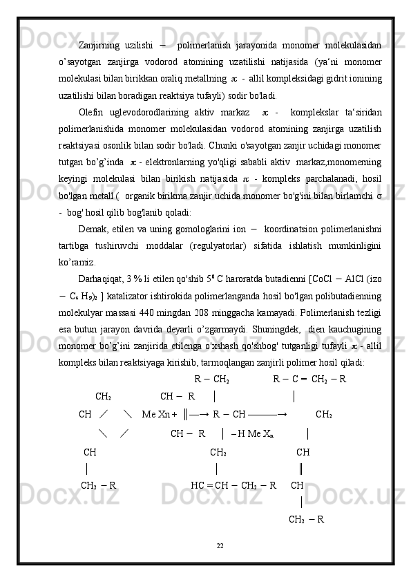 Zanjirning   uzilishi        polimerlanish   jarayonida   monomer   molekulasidan
o’sayotgan   zanjirga   vodorod   atomining   uzatilishi   natijasida   (ya‘ni   monomer
molekulasi bilan birikkan oraliq metallning      -  allil kompleksidagi gidrit ionining
uzatilishi bilan boradigan reaktsiya tufayli) sodir bo'ladi.
Olefin   uglevodorodlarining   aktiv   markaz        -     komplekslar   ta‘siridan
polimerlanishida   monomer   molekulasidan   vodorod   atomining   zanjirga   uzatilish
reaktsiyasi osonlik bilan sodir bo'ladi. Chunki o'sayotgan zanjir uchidagi monomer
tutgan bo’g’inda       - elektronlarning yo'qligi sababli aktiv   markaz,monomerning
keyingi   molekulasi   bilan   birikish   natijasida      -   kompleks   parchalanadi,   hosil
bo'lgan metall (  organik birikma zanjir uchida monomer bo'g'ini bilan birlamchi  
-  bog' hosil qilib bog'lanib qoladi:
Demak,   etilen   va   uning   gomologlarini   ion        koordinatsion   polimerlanishni
tartibga   tushiruvchi   moddalar   (regulyatorlar)   sifatida   ishlatish   mumkinligini
ko’ramiz.
Darhaqiqat, 3 % li etilen qo'shib 5 0
 C haroratda butadienni [CoCl    AlCl (izo
   C
4   H
9 )
2   ] katalizator ishtirokida polimerlanganda hosil bo'lgan polibutadienning
molekulyar massasi  440 mingdan 208 minggacha kamayadi. Polimerlanish tezligi
esa   butun   jarayon   davrida   deyarli   o’zgarmaydi.   Shuningdek,     dien   kauchugining
monomer   bo’g’ini   zanjirida   etilenga   o'xshash   qo'shbog'   tutganligi   tufayli      -   allil
kompleks bilan reaktsiyaga kirishib, tarmoqlangan zanjirli polimer hosil qiladi: 
                                                R    CH
2                   R    C =  CH
2     R
       CH
2                     CH     R       │                              │        
CH    ╱        ╲     Me Xn +  ║—→  R    CH ———→            CH
2
         ╲       ╱                  CH     R      │  – H Me X
n              │
  CH                                               CH
2                              CH
  │                                                   │                                ║  
 CH
2     R                               HC = CH    CH
2     R      CH                            
                                                                                           │
                                                                                       CH
2     R  
22 