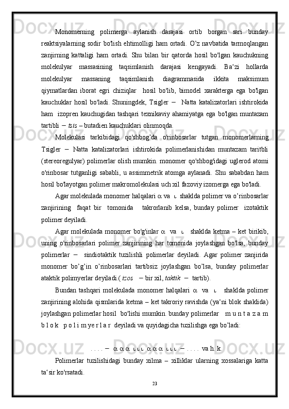 Monomerning   polimerga   aylanish   darajasi   ortib   borgan   sari   bunday
reaktsiyalarning sodir  bo'lish ehtimolligi  ham  ortadi. O’z navbatida tarmoqlangan
zanjirning   kattaligi   ham   ortadi.   Shu   bilan   bir   qatorda   hosil   bo'lgan   kauchukning
molekulyar   massasining   taqsimlanish   darajasi   kengayadi.   Ba‘zi   hollarda
molekulyar   massaning   taqsimlanish   diagrammasida   ikkita   maksimum
qiymatlardan   iborat   egri   chiziqlar     hosil   bo'lib,   bimodel   xarakterga   ega   bo'lgan
kauchuklar   hosil   bo'ladi.   Shuningdek,   Tsigler        Natta   katalizatorlari   ishtirokida
ham   izopren kauchugidan tashqari  texnikaviy ahamiyatga ega bo'lgan muntazam
tartibli     tsis  – butadien kauchuklari olinmoqda.
Molekulasi   tarkibidagi   qo'shbog’da   o'rinbosarlar   tutgan   monomerlarning
Tsigler      Natta   katalizatorlari   ishtirokida   polimerlanishidan   muntazam   taritbli
(stereoregulyar) polimerlar  olish mumkin. monomer qo'shbog'idagi  uglerod atomi
o'rinbosar   tutganligi   sababli,   u   assimmetrik   atomga   aylanadi.   Shu   sababdan   ham
hosil bo'layotgan polimer makromolekulasi uch xil fazoviy izomerga ega bo'ladi.
Agar molekulada monomer halqalari    va      shaklda polimer va o’rinbosarlar
zanjirining     faqat   bir     tomonida       takrorlanib   kelsa,   bunday   polimer     izotaktik
polimer deyiladi. 
Agar molekulada monomer  bo'g'inlar       va          shaklda ketma – ket birikib,
uning   o'rinbosarlari   polimer   zanjirining   har   tomonida   joylashgan   bo'lsa,   bunday
polimerlar        sindiotaktik   tuzilishli   polimerlar   deyiladi.   Agar   polimer   zanjirida
monomer   bo’g’in   o’rinbosarlari   tartibsiz   joylashgan   bo’lsa,   bunday   polimerlar
ataktik polimyerlar deyiladi.(  izos       bir xil,  taktik       tartib).
Bundan   tashqari   molekulada   monomer   halqalari        va            shaklda   polimer
zanjirining alohida qismlarida ketma – ket takroriy ravishda (ya‘ni blok shaklida)
joylashgan polimerlar hosil   bo'lishi mumkin. bunday polimerlar    m u n t a z a m
b l o k   p o l i m ye r l a r  deyiladi va quyidagicha tuzilishga ega bo’ladi:
                      . . . .                                                . . . .  va h. k.
Polimerlar   tuzilishidagi   bunday   xilma   –   xilliklar   ularning   xossalariga   katta
ta‘sir ko'rsatadi.
23 