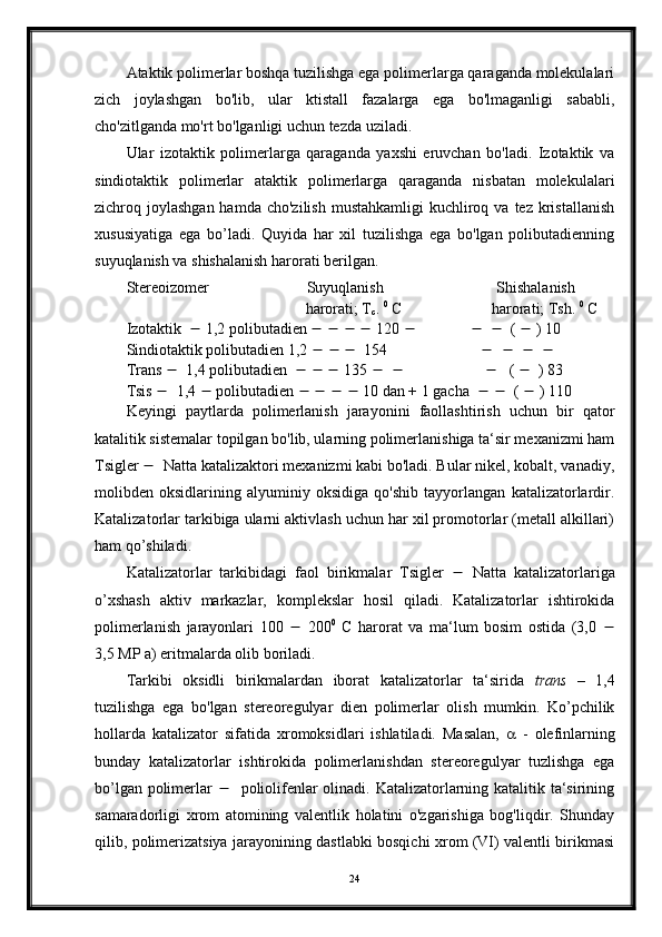 Ataktik polimerlar boshqa tuzilishga ega polimerlarga qaraganda molekulalari
zich   joylashgan   bo'lib,   ular   ktistall   fazalarga   ega   bo'lmaganligi   sababli,
cho'zitlganda mo'rt bo'lganligi uchun tezda uziladi.
Ular   izotaktik   polimerlarga   qaraganda   yaxshi   eruvchan   bo'ladi.   Izotaktik   va
sindiotaktik   polimerlar   ataktik   polimerlarga   qaraganda   nisbatan   molekulalari
zichroq joylashgan  hamda  cho'zilish  mustahkamligi  kuchliroq va  tez  kristallanish
xususiyatiga   ega   bo’ladi.   Quyida   har   xil   tuzilishga   ega   bo'lgan   polibutadienning
suyuqlanish va shishalanish harorati berilgan.
Stereoizomer                         Suyuqlanish                             Shishalanish 
                                              harorati; T
c .  0
 C                       harorati; Tsh.  0
 C
Izotaktik     1,2 polibutadien             120                         (    ) 10
Sindiotaktik polibutadien 1,2           154                                     
Trans     1,4 polibutadien           135                                 (     ) 83
Tsis     1,4    polibutadien             10 dan + 1 gacha         (    ) 110
Keyingi   paytlarda   polimerlanish   jarayonini   faollashtirish   uchun   bir   qator
katalitik sistemalar topilgan bo'lib, ularning polimerlanishiga ta‘sir mexanizmi ham
Tsigler     Natta katalizaktori mexanizmi kabi bo'ladi. Bular nikel, kobalt, vanadiy,
molibden   oksidlarining   alyuminiy   oksidiga   qo'shib   tayyorlangan   katalizatorlardir.
Katalizatorlar tarkibiga ularni aktivlash uchun har xil promotorlar (metall alkillari)
ham qo’shiladi.
Katalizatorlar   tarkibidagi   faol   birikmalar   Tsigler      Natta   katalizatorlariga
o’xshash   aktiv   markazlar,   komplekslar   hosil   qiladi.   Katalizatorlar   ishtirokida
polimerlanish   jarayonlari   100      200 0
  C   harorat   va   ma‘lum   bosim   ostida   (3,0   
3,5 MP a) eritmalarda olib boriladi.
Tarkibi   oksidli   birikmalardan   iborat   katalizatorlar   ta‘sirida   trans   –   1,4
tuzilishga   ega   bo'lgan   stereoregulyar   dien   polimerlar   olish   mumkin.   Ko’pchilik
hollarda   katalizator   sifatida   xromoksidlari   ishlatiladi.   Masalan,      -   olefinlarning
bunday   katalizatorlar   ishtirokida   polimerlanishdan   stereoregulyar   tuzlishga   ega
bo’lgan polimerlar       poliolifenlar olinadi. Katalizatorlarning katalitik ta‘sirining
samaradorligi   xrom   atomining   valentlik   holatini   o'zgarishiga   bog'liqdir.   Shunday
qilib, polimerizatsiya jarayonining dastlabki bosqichi xrom (VI) valentli birikmasi
24 