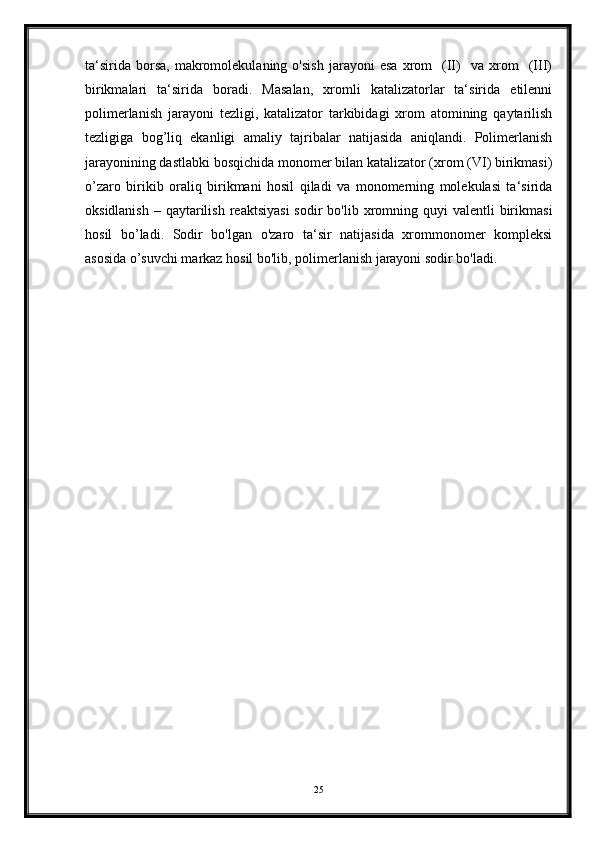 ta‘sirida   borsa,   makromolekulaning   o'sish   jarayoni   esa   xrom     (II)     va   xrom     (III)
birikmalari   ta‘sirida   boradi.   Masalan,   xromli   katalizatorlar   ta‘sirida   etilenni
polimerlanish   jarayoni   tezligi,   katalizator   tarkibidagi   xrom   atomining   qaytarilish
tezligiga   bog’liq   ekanligi   amaliy   tajribalar   natijasida   aniqlandi.   Polimerlanish
jarayonining dastlabki bosqichida monomer bilan katalizator (xrom (VI) birikmasi)
o’zaro   birikib   oraliq   birikmani   hosil   qiladi   va   monomerning   molekulasi   ta‘sirida
oksidlanish  –  qaytarilish  reaktsiyasi   sodir  bo'lib  xromning  quyi  valentli   birikmasi
hosil   bo’ladi.   Sodir   bo'lgan   o'zaro   ta‘sir   natijasida   xrommonomer   kompleksi
asosida o’suvchi markaz hosil bo'lib, polimerlanish jarayoni sodir bo'ladi.
25 