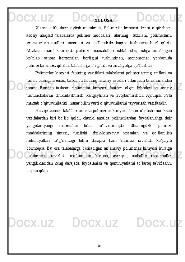 XULOSA
Xulosa   qilib   shuni   aytish   mumkinki,   Polimerlar   kimyosi   fanini   o`qitishdan
asosiy   maqsad   t а l а b а l а rd а   p о lim е r   m о dd а l а ri,   ul а rning     tuzilishi,   p о lim е rl а rni
sint е z   qilish   usull а ri,   хо ss а l а ri   v а   qo‘ll а nilishi   h а qid а   tushunch а   h о sil   qilish.
Must а qil   m а ml а k а timizd а   p о lim е r   m ах sul о tl а ri   ishl а b   chiq а rishg а   а s о sl а ng а n
ko‘pl а b   s а n оа t   k о r хо n а l а ri   b о rligini   tushuntirish,   m о n о m е rl а r   yord а mid а
p о lim е rl а r sint е z qilishni t а l а b а l а rg а  o‘rg а tish v а   а m а liyotg а  qo‘ll а shdir.
Polimerlar   kimyosi   fanining   v а zif а lari   t а l а b а l а rni   p о lim е rl а rning   sinfl а ri   v а
turl а ri bil а ngin а  em а s, b а lki, bu f а nning n а z а riy   а s о sl а ri bil а n h а m t а nishtirishd а n
ib о r а t.   Bund а n   t а shq а ri   p о lim е rl а r   kimyosi   f а nid а n   о lg а n   biliml а ri   v а   а s о siy
tushunch а l а rini   chukurl а shtirish,   k е ng а ytirish   v а   riv о jl а ntirishdir.   А yniqs а ,   o‘rt а
m а kt а b o‘qituvchil а rini, hun а r bilim yurti o‘qituvchil а rini t а yyorl а sh v а zif а sidir.
H о zirgi z а m о n t а l а bl а ri   а s о sid а   p о lim е rl а r kimyosi  f а nini o‘qitish mur а kk а b
v а zif а l а rd а n   biri   bo‘lib   q о ldi,   chunki   а m а ld а   p о lim е rl а rd а n   f о yd а l а nishg а   d о ir
yangid а n-yangi   m а t е ri а ll а r   bil а n   to‘ldirilm о qd а .   Shuningd е k,   p о lim е r
m о dd а l а rining   sint е zi,   tuzilishi,   fizik-kimyoviy   хо ss а l а ri   v а   qo‘ll а nilish
imk о niyatl а ri   to‘g‘risid а gi   bilim   d а r а j а si   h а m   tinimsiz   r а vishd а   ko‘p а yib
b о rm о qd а .   Bu   es а   t а l а b а l а rg а   b е ril а dig а n   а n’ а n а viy   p о lim е rl а r   kimyosi   kursig а
qo‘shimch а   r а vishd а   m а ’lum о tl а r   kiritish,   а yniqs а ,   m а h а lliy   m аа t е ri а ll а r
yangilikl а rid а n   k е ng   d а r а j а d а   f о yd а l а nish   v а   q о nuniyatl а rni   to‘l а r о q   t а ’rifl а shni
t а q а z о  qil а di.
26 