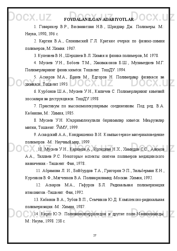 FOYDALANILGAN ADABIYOTLAR
1.   Говарикер   В.Р.,   Висванатхан   Н.В.,   Шридхар   Дж.   Полимеры.   М.:
Наука, 1990, 396 с.
2 .   Каргин   В.А.,   Слонимский   Г.Л.   Краткие   очерки   по   физико-х ими и
полимеров, М. Химия. 1967.
3. Кулезнев В. Н. , Шерш не в В.Л .  Химия и физика полимеров, М. 1978.
4 .   М у саев   У.Н.,   Б о б ое в   Т.М. ,   Хакимжонов   Б.Ш.,   Мухамедиев   М.Г.
Полимерларнинг физик кимёси. Т о шкент. ТошДУ. 1994.
5 .   Аскаров   М.А.,   Ёриев   М.,   Ёдгоров   Н.   Полимерлар   физикаси   ва
химияси.  Тошкент 1993.
6 .   Курбонов   Ш.А.,   Мусаев   У.Н.,   Киличев   С.   Полимерларнинг   кимёвий
хоссалари ва деструкцияси. ТошДУ.1998
7 .   Практикум   по   высокомолекулярным   соединениям.   Под   ред.   В.А.
Кабанова, М.: Химия, 1985.
8 .   Мусаев   У.Н.   Ю қ оримолекулали   бирикмалар   кимёси.   Маърузалар
матни, Тошкент: ЎзМУ, 1999.
9 . Аскадский А.А., Кондрашенко В.И. Компьютерное материаловедение
полимеров. -М.: Научный мир, 1999.
10 .   Мусаев   У.Н.,   Каримов   А.,  Иргашева   Н.Х.,  Хамидов   С.С.,   Азимов
А.А.,   Тиллаев   Р.С.   Некоторые   аспекты   синтеза   полимеров   медицинского
назначения.- Ташкент: Фан, 1978..
11.   Абрамова   Л.   И.,   Бойбурдов   Т.А.,   Григорян   Э.П.,   Зильберман   Е.Н.,
Куренков В.Ф., Мягченков В.А. Полиакриламид.-Москва: Химия, 1992.
12 .   Аскаров   М . А.,   Гафуров   Б.Л.   Радикальная   полимеризация
итаконатов.-Ташкент: Фан, 1992.
13 . Кабанов   В.А.,  Зубов  В.П.,  Семчиков  Ю.Д.  Комплексно-радикальная
полимеризация.-М.: Химия, 1987.
14 .   Кирш   Ю.Э.   Поливинилпирролидон   и   другие   поли- N -виниламиды.
М.: Наука, 1998. 238 с.
27