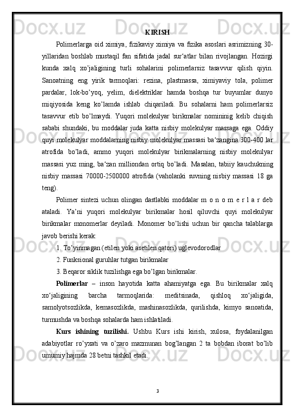 KIRISH
Polimerlarga  oid   ximiya,  fizikaviy  ximiya   va   fizika   asoslari   asrimizning   30-
yillaridan   boshlab   mustaqil   fan   sifatida   jadal   sur‘atlar   bilan   rivojlangan.   Hozirgi
kunda   xalq   xo’jaligining   turli   sohalarini   polimerlarsiz   tasavvur   qilish   qiyin.
Sanoatning   eng   yirik   tarmoqlari:   rezina,   plastmassa,   ximiyaviy   tola,   polimer
pardalar,   lok-bo’yoq,   yelim,   dielektriklar   hamda   boshqa   tur   buyumlar   dunyo
miqiyosida   keng   ko’lamda   ishlab   chiqariladi.   Bu   sohalarni   ham   polimerlarsiz
tasavvur   etib   bo’lmaydi.   Yuqori   molekulyar   birikmalar   nomininig   kelib   chiqish
sababi   shundaki,   bu   moddalar   juda   katta   nisbiy   molekulyar   massaga   ega.   Oddiy
quyi molekulyar moddalarning nisbiy molekulyar massasi  ba‘zangina 300-400 lar
atrofida   bo’ladi,   ammo   yuqori   molekulyar   birikmalarning   nisbiy   molekulyar
massasi   yuz   ming,   ba‘zan   milliondan   ortiq   bo’ladi.   Masalan,   tabiiy   kauchukning
nisbiy   massasi   70000-2500000   atrofida   (vaholanki   suvning   nisbiy   massasi   18   ga
teng).
Polimer   sintezi   uchun   olingan   dastlabki   moddalar   m   o   n   o   m   e   r   l   a   r   deb
ataladi.   Ya’ni   yuqori   molekulyar   birikmalar   hosil   qiluvchi   quyi   molekulyar
birikmalar   monomerlar   deyiladi.   Monomer   bo’lishi   uchun   bir   qancha   talablarga
javob berishi kerak:
1. To’yinmagan (etilen yoki asetilen qatori) uglevodorodlar
2. Funksional guruhlar tutgan birikmalar
3. Beqaror siklik tuzilishga ega bo’lgan birikmalar.  
Polimerlar   –   inson   hayotida   katta   ahamiyatga   ega.   Bu   birikmalar   xalq
xo‘jaligining   barcha   tarmoqlarida:   meditsinada,   qishloq   xo‘jaligida,
samolyotsozlikda,   kemasozlikda,   mashinasozlikda,   qurilishda,   kimyo   sanoatida,
turmushda va boshqa sohalarda ham ishlatiladi.
Kurs   ishining   tuzilishi.   Ushbu   Kurs   ishi   kirish,   xulosa,   foydalanilgan
adabiyotlar   ro’yxati   va   o’zaro   mazmunan   bog’langan   2   ta   bobdan   iborat   bo’lib
umumiy hajmda 28 betni tashkil etadi.
3 