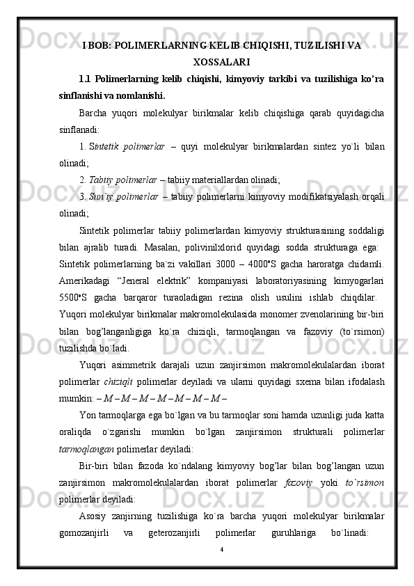 I BOB: POLIMERLARNING KELIB CHIQISHI, TUZILISHI VA
XOSSALARI
1.1   Polimerlarning   kelib   chiqishi,   kimyoviy   tarkibi   va   tuzilishiga   ko’ra
sinflanishi va nomlanishi.  
Barcha   yuqori   molekulyar   birikmalar   kelib   chiqishiga   qarab   quyidagicha
sinflanadi:
1. S intetik   polimerlar   –   quyi   molekulyar   birikmalardan   sintez   yo`li   bilan
olinadi; 
2. Tabiiy polimerlar  – tabiiy materiallardan olinadi; 
3. Sun`iy   polimerlar   –   tabiiy   polimerlarni   kimyoviy   modifikatsiyalash   orqali
olinadi; 
Sintetik   polimerlar   tabiiy   polimerlardan   kimyoviy   strukturasining   soddaligi
bilan   ajralib   turadi.   Masalan,   polivinilxlorid   quyidagi   sodda   strukturaga   ega:  
Sintetik   polimerlarning   ba`zi   vakillari   3000   –   4000 o
S   gacha   haroratga   chidamli.
Amerikadagi   “Jeneral   elektrik”   kompaniyasi   laboratoriyasining   kimyogarlari
5500 o
S   gacha   barqaror   turaoladigan   rezina   olish   usulini   ishlab   chiqdilar.  
Yuqori molekulyar birikmalar makromolekulasida monomer zvenolarining bir-biri
bilan   bog’langanligiga   ko`ra   chiziqli,   tarmoqlangan   va   fazoviy   (to`rsimon)
tuzilishda bo`ladi. 
Yuqori   asimmetrik   darajali   uzun   zanjirsimon   makromolekulalardan   iborat
polimerlar   chiziqli   polimerlar   deyiladi   va   ularni   quyidagi   sxema   bilan   ifodalash
mumkin:  – M – M – M – M – M – M – M – 
Yon tarmoqlarga ega bo`lgan va bu tarmoqlar soni hamda uzunligi juda katta
oraliqda   o`zgarishi   mumkin   bo`lgan   zanjirsimon   strukturali   polimerlar
tarmoqlangan  polimerlar deyiladi: 
Bir-biri   bilan   fazoda   ko`ndalang   kimyoviy   bog’lar   bilan   bog’langan   uzun
zanjirsimon   makromolekulalardan   iborat   polimerlar   fazoviy   yoki   to`rsimon
polimerlar deyiladi:
Asosiy   zanjirning   tuzilishiga   ko`ra   barcha   yuqori   molekulyar   birikmalar
gomozanjirli   va   geterozanjirli   polimerlar   guruhlariga   bo`linadi:  
4 