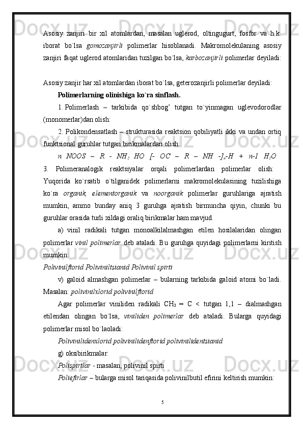 Asosiy   zanjiri   bir   xil   atomlardan,   masalan   uglerod,   oltingugurt,   fosfor   va   h.k.
iborat   bo`lsa   gomozanjirli   polimerlar   hisoblanadi.   Makromolekulaning   asosiy
zanjiri faqat uglerod atomlaridan tuzilgan bo`lsa,  karbozanjirli  polimerlar deyiladi:
Asosiy zanjir har xil atomlardan iborat bo`lsa, geterozanjirli polimerlar deyiladi: 
Polimerlarning olinishiga ko`ra sinflash.  
1. Polimerlash   –   tarkibida   qo`shbog’   tutgan   to`yinmagan   uglevodorodlar
(monomerlar)dan olish: 
2. Polikondensatlash  – strukturasida  reaktsion qobiliyatli ikki va undan ortiq
funktsional guruhlar tutgan birikmalardan olish: 
n   NOOS   –   R   -   NH
2   HO   [-   OC   –   R   –   NH   -]
n -H   +   n-1   H
2 O  
3.   Polimeranalogik   reaktsiyalar   orqali   polimerlardan   polimerlar   olish:  
Yuqorida   ko`rsatib   o`tilganidek   polimerlarni   makromolekulasining   tuzilishiga
ko`ra   organik,   elementorganik   va   noorganik   polimerlar   guruhlariga   ajratish
mumkin,   ammo   bunday   aniq   3   guruhga   ajratish   birmuncha   qiyin,   chunki   bu
guruhlar orasida turli xildagi oraliq birikmalar ham mavjud. 
a)
  vinil   radikali   tutgan   monoalkilalmashgan   etilen   hosilalaridan   olingan
polimerlar   vinil polimerlar   deb ataladi. Bu guruhga quyidagi  polimerlarni kiritish
mumkin:  
Polivinilftorid Poliviniltsianid Polivinil spirti  
v)   galoid   almashgan   polimerlar   –   bularning   tarkibida   galoid   atomi   bo`ladi.
Masalan:  polivinilxlorid polivinilftorid  
Agar   polimerlar   viniliden   radikali   CH
2   =   C   <   tutgan   1,1   –   dialmashgan
etilendan   olingan   bo`lsa,   viniliden   polimerlar   deb   ataladi.   Bularga   quyidagi
polimerlar misol bo`laoladi: 
Polivinilidenxlorid polivinilidenftorid polivinilidentsianid  
g) oksibirikmalar: 
Polispirtlar  - masalan, polivinil spirti 
Poliefirlar –  bularga misol tariqasida polivinilbutil efirini keltirish mumkin: 
5 