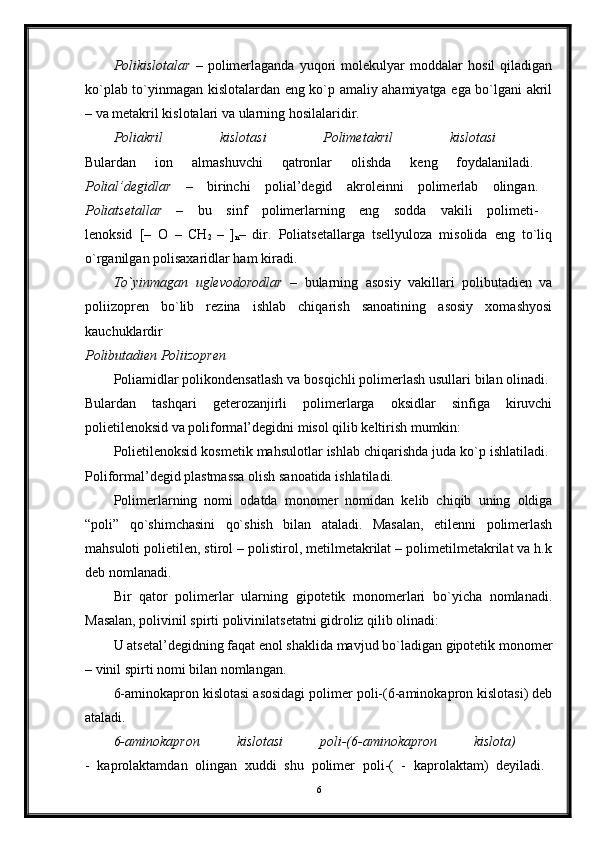 Polikislotalar   –   polimerlaganda   yuqori   molekulyar   moddalar   hosil   qiladigan
ko`plab to`yinmagan kislotalardan eng ko`p amaliy ahamiyatga ega bo`lgani akril
– va metakril kislotalari va ularning hosilalaridir.
Poliakril   kislotasi   Polimetakril   kislotasi  
Bulardan   ion   almashuvchi   qatronlar   olishda   keng   foydalaniladi.  
Polial’degidlar   –   birinchi   polial’degid   akroleinni   polimerlab   olingan.  
Poliatsetallar   –   bu   sinf   polimerlarning   eng   sodda   vakili   polimeti-  
lenoksid   [–   O   –
  CH
2   –
  ]
n –   dir.   Poliatsetallarga   tsellyuloza   misolida   eng   to`liq
o`rganilgan polisaxaridlar ham kiradi. 
To`yinmagan   uglevodorodlar   –   bularning   asosiy   vakillari   polibutadien   va
poliizopren   bo`lib   rezina   ishlab   chiqarish   sanoatining   asosiy   xomashyosi
kauchuklardir  
Polibutadien Poliizopren  
Poliamidlar polikondensatlash va bosqichli polimerlash usullari bilan olinadi. 
Bulardan   tashqari   geterozanjirli   polimerlarga   oksidlar   sinfiga   kiruvchi
polietilenoksid va poliformal’degidni misol qilib keltirish mumkin: 
Polietilenoksid kosmetik mahsulotlar ishlab chiqarishda juda ko`p ishlatiladi. 
Poliformal’degid plastmassa olish sanoatida ishlatiladi. 
Polimerlarning   nomi   odatda   monomer   nomidan   kelib   chiqib   uning   oldiga
“poli”   qo`shimchasini   qo`shish   bilan   ataladi.   Masalan,   etilenni   polimerlash
mahsuloti polietilen, stirol – polistirol, metilmetakrilat – polimetilmetakrilat va h.k
deb nomlanadi. 
Bir   qator   polimerlar   ularning   gipotetik   monomerlari   bo`yicha   nomlanadi.
Masalan, polivinil spirti polivinilatsetatni gidroliz qilib olinadi: 
U atsetal’degidning faqat enol shaklida mavjud bo`ladigan gipotetik monomer
– vinil spirti nomi bilan nomlangan. 
6-aminokapron kislotasi asosidagi polimer poli-(6-aminokapron kislotasi) deb
ataladi. 
6-aminokapron   kislotasi   poli-(6-aminokapron   kislota)  
-   kaprolaktamdan   olingan   xuddi   shu   polimer   poli-(   -   kaprolaktam)   deyiladi.  
6 