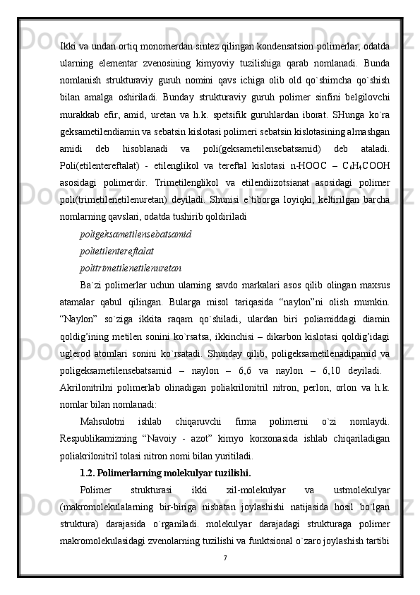 Ikki va undan ortiq monomerdan sintez qilingan kondensatsion polimerlar, odatda
ularning   elementar   zvenosining   kimyoviy   tuzilishiga   qarab   nomlanadi.   Bunda
nomlanish   strukturaviy   guruh   nomini   qavs   ichiga   olib   old   qo`shimcha   qo`shish
bilan   amalga   oshiriladi.   Bunday   strukturaviy   guruh   polimer   sinfini   belgilovchi
murakkab   efir,   amid,   uretan   va   h.k.   spetsifik   guruhlardan   iborat.   SHunga   ko`ra
geksametilendiamin va sebatsin kislotasi polimeri sebatsin kislotasining almashgan
amidi   deb   hisoblanadi   va   poli(geksametilensebatsamid)   deb   ataladi.
Poli(etilentereftalat)   -   etilenglikol   va   tereftal   kislotasi   n-HOOC   –   C
6 H
4 COOH
asosidagi   polimerdir.   Trimetilenglikol   va   etilendiizotsianat   asosidagi   polimer
poli(trimetilenetilenuretan)   deyiladi.   Shunisi   e`tiborga   loyiqki,   keltirilgan   barcha
nomlarning qavslari, odatda tushirib qoldiriladi 
poligeksametilensebatsamid  
polietilentereftalat  
politrimetilenetilenuretan  
Ba`zi   polimerlar   uchun   ularning   savdo   markalari   asos   qilib   olingan   maxsus
atamalar   qabul   qilingan.   Bularga   misol   tariqasida   “naylon”ni   olish   mumkin.
“Naylon”   so`ziga   ikkita   raqam   qo`shiladi,   ulardan   biri   poliamiddagi   diamin
qoldig’ining   metilen   sonini   ko`rsatsa,   ikkinchisi   –   dikarbon   kislotasi   qoldig’idagi
uglerod   atomlari   sonini   ko`rsatadi.   Shunday   qilib,   poligeksametilenadipamid   va
poligeksametilensebatsamid   –   naylon   –   6,6   va   naylon   –   6,10   deyiladi.  
Akrilonitrilni   polimerlab   olinadigan   poliakrilonitril   nitron,   perlon,   orlon   va   h.k.
nomlar bilan nomlanadi: 
Mahsulotni   ishlab   chiqaruvchi   firma   polimerni   o`zi   nomlaydi.
Respublikamizning   “Navoiy   -   azot”   kimyo   korxonasida   ishlab   chiqariladigan
poliakrilonitril tolasi nitron nomi bilan yuritiladi.
1.2. Polimerlarning molekulyar tuzilishi.  
Polimer   strukturasi   ikki   xil-molekulyar   va   ustmolekulyar
(makromolekulalarning   bir-biriga   nisbatan   joylashishi   natijasida   hosil   bo`lgan
struktura)   darajasida   o`rganiladi.   molekulyar   darajadagi   strukturaga   polimer
makromolekulasidagi zvenolarning tuzilishi va funktsional o`zaro joylashish tartibi
7 