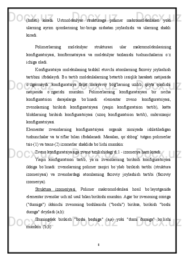 (holati)   kiradi.   Ustmolekulyar   strukturaga   polimer   makromolekulalari   yoki
ularning   ayrim   qismlarining   bir-biriga   nisbatan   joylashishi   va   ularning   shakli
kiradi.
Polimerlarning   molekulyar   strukturasi   ular   makromolekulasining
konfiguratsiyasi,   konformatsiyasi   va   molekulyar   taxlanishi   tushunchalarini   o`z
ichiga oladi.
Konfiguratsiya   molekulaning   tashkil   etuvchi   atomlarning   fazoviy   joylashish
tartibini   ifodalaydi.   Bu   tartib   molekulalarning   betartib   issiqlik   harakati   natijasida
o`zgarmaydi:   konfiguratsiya   faqat   ximiyaviy   bog’larning   uzilib,   qayta   qurilishi
natijasida   o`zgarishi   mumkin.   Polimerlarning   konfiguratsiyasi   bir   necha
konfiguratsion   darajalarga   bo`linadi:   elementar   zveno   konfiguratsiyasi,
zvenolarning   birikish   konfiguratsiyasi   (yaqin   konfiguratsion   tartib),   katta
bloklarning   birikish   konfiguratsiyasi   (uzoq   konfiguratsion   tartib),   mikrozanjir
konfiguratsiyasi.  
Elementar   zvenolarning   konfiguratsiyasi   organik   ximiyada   ishlatiladigan
tushunchalar   va   ta`riflar   bilan   ifodalanadi.   Masalan,   qo`shbog’   tutgan   polimerlar
tsis-(1) va trans-(2) izomerlar shaklida bo`lishi mumkin: 
Zveno konfiguratsiyasiga zveno tuzilishidagi d, l - izomeriya ham kiradi: 
Yaqin   konfiguratsion   tartib,   ya`ni   zvenolarning   birikish   konfiguratsiyasi
ikkiga   bo`linadi:   zvenolarning   polimer   zanjiri   bo`ylab   birikish   tartibi   (struktura
izomeriyasi)   va   zvenolardagi   atomlarning   fazoviy   joylashish   tartibi   (fazoviy
izomeriya). 
Struktura   izomeriyasi.   Polimer   makromolekulasi   hosil   bo`layotganida
elementar zvenolar uch xil usul bilan birikishi mumkin. Agar bir zvenoning oxiriga
("dumiga")   ikkinchi   zvenoning   boshlanishi   ("boshi")   biriksa,   birikish   "boshi
dumga" deyiladi (a,b): 
Shuningdek   birikish   "boshi   boshiga"   (a,a)   yoki   "dumi   dumiga"   bo`lishi
mumkin: (b,b) 
8