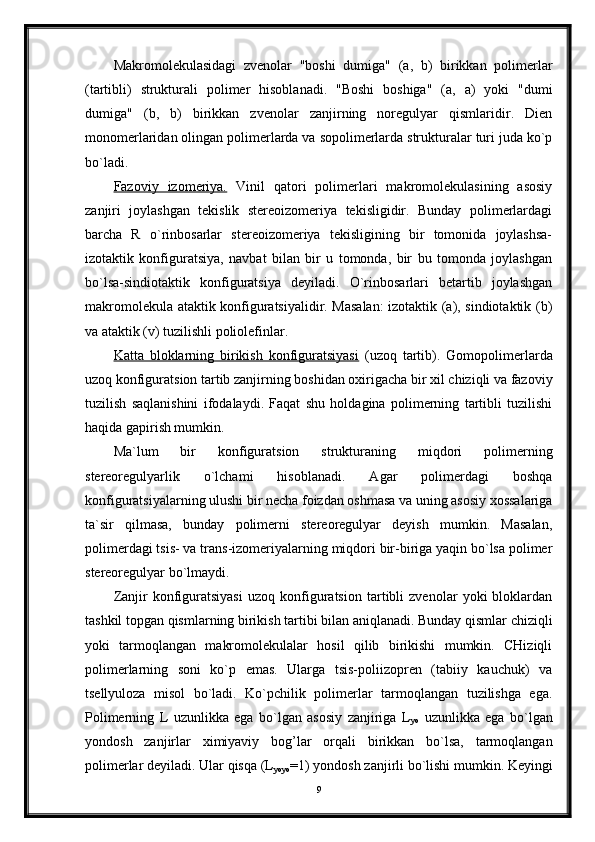 Makromolekulasidagi   zvenolar   "boshi   dumiga"   (a,   b)   birikkan   polimerlar
(tartibli)   strukturali   polimer   hisoblanadi.   "Boshi   boshiga"   (a,   a)   yoki   "dumi
dumiga"   (b,   b)   birikkan   zvenolar   zanjirning   noregulyar   qismlaridir.   Dien
monomerlaridan olingan polimerlarda va sopolimerlarda strukturalar turi juda ko`p
bo`ladi.
Fazoviy   izomeriya.   Vinil   qatori   polimerlari   makromolekulasining   asosiy
zanjiri   joylashgan   tekislik   stereoizomeriya   tekisligidir.   Bunday   polimerlardagi
barcha   R   o`rinbosarlar   stereoizomeriya   tekisligining   bir   tomonida   joylashsa-
izotaktik   konfiguratsiya,   navbat   bilan   bir   u   tomonda,   bir   bu   tomonda   joylashgan
bo`lsa-sindiotaktik   konfiguratsiya   deyiladi.   O`rinbosarlari   betartib   joylashgan
makromolekula ataktik konfiguratsiyalidir. Masalan:  izotaktik (a), sindiotaktik (b)
va ataktik (v) tuzilishli poliolefinlar. 
Katta   bloklarning   birikish   konfiguratsiyasi   (uzoq   tartib).   Gomopolimerlarda
uzoq konfiguratsion tartib zanjirning boshidan oxirigacha bir xil chiziqli va fazoviy
tuzilish   saqlanishini   ifodalaydi.   Faqat   shu   holdagina   polimerning   tartibli   tuzilishi
haqida gapirish mumkin. 
Ma`lum   bir   konfiguratsion   strukturaning   miqdori   polimerning
stereoregulyarlik   o`lchami   hisoblanadi.   Agar   polimerdagi   boshqa
konfiguratsiyalarning ulushi bir necha foizdan oshmasa va uning asosiy xossalariga
ta`sir   qilmasa,   bunday   polimerni   stereoregulyar   deyish   mumkin.   Masalan,
polimerdagi tsis- va trans-izomeriyalarning miqdori bir-biriga yaqin bo`lsa polimer
stereoregulyar bo`lmaydi. 
Zanjir   konfiguratsiyasi   uzoq   konfiguratsion   tartibli   zvenolar   yoki   bloklardan
tashkil topgan qismlarning birikish tartibi bilan aniqlanadi. Bunday qismlar chiziqli
yoki   tarmoqlangan   makromolekulalar   hosil   qilib   birikishi   mumkin.   CHiziqli
polimerlarning   soni   ko`p   emas.   Ularga   tsis-poliizopren   (tabiiy   kauchuk)   va
tsellyuloza   misol   bo`ladi.   Ko`pchilik   polimerlar   tarmoqlangan   tuzilishga   ega.
Polimerning   L   uzunlikka   ega   bo`lgan   asosiy   zanjiriga   L
yo   uzunlikka   ega   bo`lgan
yondosh   zanjirlar   ximiyaviy   bog’lar   orqali   birikkan   bo`lsa,   tarmoqlangan
polimerlar deyiladi. Ular qisqa (L
yoyo =1) yondosh zanjirli bo`lishi mumkin. Keyingi
9 