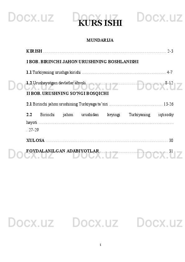 KURS ISHI
MUNDARIJA
KIRISH  ................................................................................................................. 2-3
I BOB. BIRINCHI JAHON URUSHINING BOSHLANISHI
1.1 Turkiyaning urushga kirishi ............................................................................. 4-7
1.2  Urushayotgan davlatlar ahvoli ....................................................................... 8-12
II BOB. URUSHNING SO’NGI BOSQICHI
2.1  Birinchi jahon urushining Turkiyaga ta’siri ................................................. 13-26
2.2   Birinchi   jahon   urushidan   keyingi   Turkiyaning   iqtisodiy
hayoti   ............................................................................................................................
. 27-29
XULOSA  ................................................................................................................ 30
FOYDALANILGAN ADABIYOTLAR  .............................................................. 31
1 