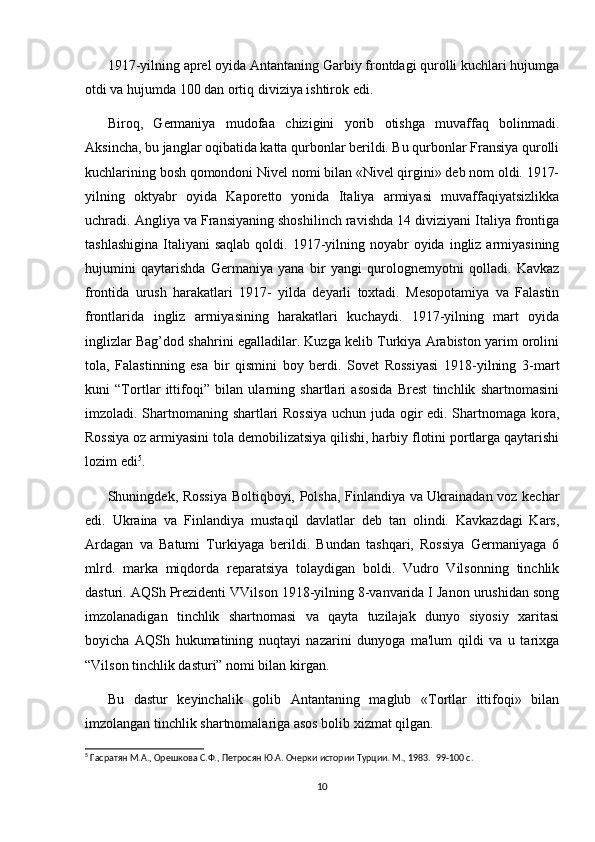 1917-yilning aprel oyida Antantaning Garbiy frontdagi qurolli kuchlari hujumga
otdi va hujumda 100 dan ortiq diviziya ishtirok edi.  
Biroq,   Germaniya   mudofaa   chizigini   yorib   otishga   muvaffaq   bolinmadi.
Aksincha, bu janglar oqibatida katta qurbonlar berildi. Bu qurbonlar Fransiya qurolli
kuchlarining bosh qomondoni Nivel nomi bilan «Nivel qirgini» deb nom oldi. 1917-
yilning   oktyabr   oyida   Kaporetto   yonida   Italiya   armiyasi   muvaffaqiyatsizlikka
uchradi. Angliya va Fransiyaning shoshilinch ravishda 14 diviziyani Italiya frontiga
tashlashigina  Italiyani   saqlab  qoldi. 1917-yilning  noyabr  oyida  ingliz armiyasining
hujumini   qaytarishda   Germaniya   yana   bir   yangi   qurolognemyotni   qolladi.   Kavkaz
frontida   urush   harakatlari   1917-   yilda   deyarli   toxtadi.   Mesopotamiya   va   Falastin
frontlarida   ingliz   arrniyasining   harakatlari   kuchaydi.   1917-yilning   mart   oyida
inglizlar Bag’dod shahrini egalladilar. Kuzga kelib Turkiya Arabiston yarim orolini
tola,   Falastinning   esa   bir   qismini   boy   berdi.   Sovet   Rossiyasi   1918-yilning   3-mart
kuni   “Tortlar   ittifoqi”   bilan   ularning   shartlari   asosida   Brest   tinchlik   shartnomasini
imzoladi. Shartnomaning shartlari Rossiya uchun juda ogir edi. Shartnomaga kora,
Rossiya oz armiyasini tola demobilizatsiya qilishi, harbiy flotini portlarga qaytarishi
lozim edi 5
. 
Shuningdek, Rossiya Boltiqboyi, Polsha, Finlandiya va Ukrainadan voz kechar
edi.   Ukraina   va   Finlandiya   mustaqil   davlatlar   deb   tan   olindi.   Kavkazdagi   Kars,
Ardagan   va   Batumi   Turkiyaga   berildi.   Bundan   tashqari,   Rossiya   Germaniyaga   6
mlrd.   marka   miqdorda   reparatsiya   tolaydigan   boldi.   Vudro   Vilsonning   tinchlik
dasturi. AQSh Prezidenti VVilson 1918-yilning 8-vanvarida I Janon urushidan song
imzolanadigan   tinchlik   shartnomasi   va   qayta   tuzilajak   dunyo   siyosiy   xaritasi
boyicha   AQSh   hukumatining   nuqtayi   nazarini   dunyoga   ma'lum   qildi   va   u   tarixga
“Vilson tinchlik dasturi” nomi bilan kirgan.  
Bu   dastur   keyinchalik   golib   Antantaning   maglub   «Tortlar   ittifoqi»   bilan
imzolangan tinchlik shartnomalariga asos bolib xizmat qilgan.  
5
 Гасратян М.А., Орешкова С.Ф., Петросян Ю.А. Очерки истории Турции. М., 1983.   99-100 c.
10