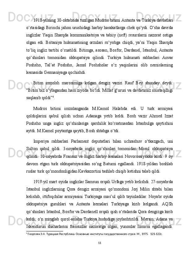 1918-yilning 30-oktabrida tuzilgan Mudros bitimi Antanta va Turkiya davlatlari
o‘rtasidagi Birinchi jahon urushidagi harbiy harakatlarga chek qo‘ydi. O‘sha davrda
inglizlar   Yaqin  Sharqda  kommunikatsiya  va tabiiy  (neft)  resurslarni   nazorat  ostiga
olgan   edi.   Britaniya   hukumatining   orzulari   ro‘yobga   chiqdi,   ya’ni   Yaqin   Sharqda
to‘liq  ingliz  tartibi   o‘rnatildi. Bitimga,  asosan,  Bosfor,  Dardanel,  Istanbul,  Antanta
qo‘shinlari   tomonidan   okkupatsiya   qilindi.   Turkiya   hukumati   rahbarlari   Anvar
Poshsho,   Tal’at   Poshsho,   Jamol   Poshsholar   o‘z   yaqinlarini   olib   nemislarning
kemasida Germaniyaga qochishdi.  
Bitim   imzolsh   marosimiga   kelgan   dengiz   vaziri   Rauf   Bey   shunday   deydi:
“Bitim biz o‘ylagandan ham ziyoda bo‘ldi. Millat g‘ururi va davlatimiz mustaqilligi
saqlanib qoldi” 6
.  
Mudros   bitimi   imzolanganda   M.Kamol   Halabda   edi.   U   turk   armiyasi
qoldiqlarini   qabul   qilish   uchun   Adanaga   yetib   keldi.   Bosh   vazir   Ahmed   Izzat
Poshsho   unga   ingliz   qo‘shinlariga   qarshilik   ko‘rsatmasdan   Istanbulga   qaytishini
aytdi. M.Kamol poytaxtga qaytib, Bosh shtabga o‘tdi.  
Imperiya   rahbarlari   Parlament   deputatlari   bilan   uchrashuv   o‘tkazgach,   uni
Sulton   qabul   qildi.   3-noyabrda   ingliz   qo‘shinlari   tomonidan   Mosul   okkupatsiya
qilindi. 10-noyabrda Fransuz va Ingliz harbiy kemalari Novorossiyskka kirdi. 9 oy
davom   etgan   turk   okkupatsiyasidan   so‘ng   Batumi   egallandi.   1918-yildan   boshlab
ruslar turk qo‘mondonligidan Kavkazortini tashlab chiqib ketishni talab qildi.  
1919-yil mart oyida inglizlar Samsun orqali Urfaga yetib kelishdi. 27-noyabrda
Istanbul   inglizlarning   Qora   dengiz   armiyasi   qo‘mondoni   Jorj   Milin   shtabi   bilan
kelishib,  ittifoqchilar  armiyasini  Turkiyaga   mas’ul   qilib  tayinladilar.  Noyabr   oyida
okkupatsiya   guruhlari   va   Antanta   kemalari   Turkiyaga   kirib   kelgandi.   AQSh
qo‘shinlari Istanbul, Bosfor va Dardanell orqali qish o‘rtalarida Qora dengizga kirib
keldi,  o‘n  minglab  qurol-aslaha  Turkiya  hududiga   joylashtirildi.  Mersin,   Adana  va
Iskendurun   shaharlarini   fransuzlar   nazoratga   olgan,   yunonlar   Izmirni   egallagandi.
6
 Георгиян Э.А. Турецкая Республика. Основные институты государственного строя. М., 1975.   121-122c.
11