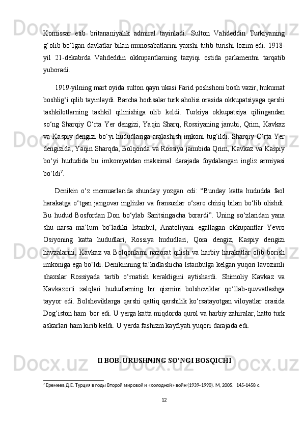 Komissar   etib   britananiyalik   admiral   tayinladi.   Sulton   Vahdeddin   Turkiyaning
g‘olib bo‘lgan davlatlar bilan munosabatlarini yaxshi  tutib turishi  lozim edi. 1918-
yil   21-dekabrda   Vahdeddin   okkupantlarning   tazyiqi   ostida   parlamentni   tarqatib
yuboradi.  
1919-yilning mart oyida sulton qayn ukasi Farid poshshoni bosh vazir, hukumat
boshlig‘i qilib tayinlaydi. Barcha hodisalar turk aholisi orasida okkupatsiyaga qarshi
tashkilotlarning   tashkil   qilinishiga   olib   keldi.   Turkiya   okkupatsiya   qilingandan
so‘ng   Sharqiy   O‘rta   Yer   dengizi,   Yaqin   Sharq,   Rossiyaning   janubi,   Qrim,   Kavkaz
va Kaspiy   dengizi  bo‘yi  hududlariga  aralashish   imkoni  tug‘ildi.  Sharqiy  O‘rta  Yer
dengizida, Yaqin Sharqda, Bolqonda va Rossiya janubida Qrim, Kavkaz va Kaspiy
bo‘yi   hududida   bu   imkoniyatdan   maksimal   darajada   foydalangan   ingliz   armiyasi
bo‘ldi 7
.  
Denikin   o‘z   memuarlarida   shunday   yozgan   edi:   “Bunday   katta   hududda   faol
harakatga o‘tgan jangovar inglizlar va fransuzlar o‘zaro chiziq bilan bo‘lib olishdi.
Bu   hudud   Bosfordan   Don   bo‘ylab   Saritsingacha   borardi”.   Uning   so‘zlaridan   yana
shu   narsa   ma’lum   bo‘ladiki   Istanbul,   Anatoliyani   egallagan   okkupantlar   Yevro
Osiyoning   katta   hududlari,   Rossiya   hududlari,   Qora   dengiz,   Kaspiy   dengizi
havzalarini,   Kavkaz   va   Bolqonlarni   nazorat   qilish   va   harbiy   harakatlar   olib   borish
imkoniga ega bo‘ldi. Denikinning ta’kidlashicha Istanbulga kelgan yuqori lavozimli
shaxslar   Rossiyada   tartib   o‘rnatish   kerakligini   aytishardi.   Shimoliy   Kavkaz   va
Kavkazorti   xalqlari   hududlarning   bir   qismini   bolsheviklar   qo‘llab-quvvatlashga
tayyor   edi.   Bolsheviklarga   qarshi   qattiq   qarshilik   ko‘rsatayotgan   viloyatlar   orasida
Dog‘iston ham  bor edi. U yerga katta miqdorda qurol va harbiy zahiralar, hatto turk
askarlari ham kirib keldi. U yerda fashizm kayfiyati yuqori darajada edi.
II BOB. URUSHNING SO’NGI BOSQICHI
7
 Еремеев Д.Е. Турция в годы Второй мировой и «холодной» войн (1939-1990). М, 2005.   145-1458 c.
12