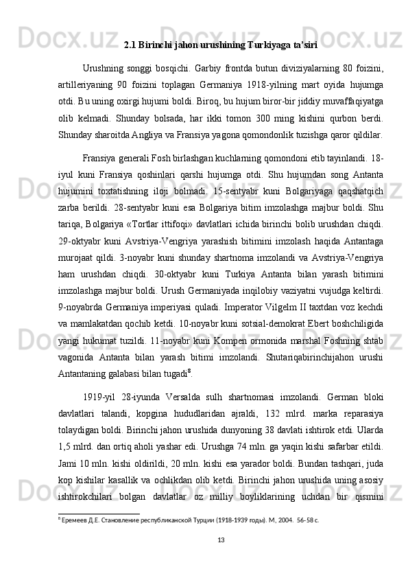 2.1 Birinchi jahon urushining Turkiyaga ta’siri
Urushning   songgi   bosqichi.   Garbiy   frontda   butun   diviziyalarning   80   foizini,
artilleriyaning   90   foizini   toplagan   Germaniya   1918-yilning   mart   oyida   hujumga
otdi. Bu uning oxirgi hujumi boldi. Biroq, bu hujum biror-bir jiddiy muvaffaqiyatga
olib   kelmadi.   Shunday   bolsada,   har   ikki   tomon   300   ming   kishini   qurbon   berdi.
Shunday sharoitda Angliya va Fransiya yagona qomondonlik tuzishga qaror qildilar.
Fransiya generali Fosh birlashgan kuchlarning qomondoni etib tayinlandi. 18-
iyul   kuni   Fransiya   qoshinlari   qarshi   hujumga   otdi.   Shu   hujumdan   song   Antanta
hujumini   toxtatishning   iloji   bolmadi.   15-sentyabr   kuni   Bolgariyaga   qaqshatqich
zarba   berildi.   28-sentyabr   kuni   esa   Bolgariya   bitim   imzolashga   majbur   boldi.   Shu
tariqa, Bolgariya «Tortlar  ittifoqi» davlatlari  ichida birinchi bolib urushdan  chiqdi.
29-oktyabr   kuni   Avstriya-Vengriya   yarashish   bitimini   imzolash   haqida   Antantaga
murojaat   qildi.   3-noyabr   kuni   shunday   shartnoma   imzolandi   va   Avstriya-Vengriya
ham   urushdan   chiqdi.   30-oktyabr   kuni   Turkiya   Antanta   bilan   yarash   bitimini
imzolashga majbur  boldi. Urush Germaniyada inqilobiy vaziyatni  vujudga keltirdi.
9-noyabrda Germaniya imperiyasi quladi. Imperator Vilgelm II taxtdan voz kechdi
va mamlakatdan qochib ketdi. 10-noyabr kuni sotsial-demokrat Ebert boshchiligida
yangi   hukumat   tuzildi.  11-noyabr  kuni   Kompen  ormonida  marshal   Foshning  shtab
vagonida   Antanta   bilan   yarash   bitimi   imzolandi.   Shutariqabirinchijahon   urushi
Antantaning galabasi bilan tugadi 8
. 
1919-yil   28-iyunda   Versalda   sulh   shartnomasi   imzolandi.   German   bloki
davlatlari   talandi,   kopgina   hududlaridan   ajraldi,   132   mlrd.   marka   reparasiya
tolaydigan boldi. Birinchi jahon urushida dunyoning 38 davlati ishtirok etdi. Ularda
1,5 mlrd. dan ortiq aholi yashar edi. Urushga 74 mln. ga yaqin kishi safarbar etildi.
Jami 10 mln. kishi oldirildi, 20 mln. kishi esa yarador boldi. Bundan tashqari, juda
kop kishilar   kasallik  va  ochlikdan olib  ketdi. Birinchi  jahon  urushida  uning asosiy
ishtirokchilari   bolgan   davlatlar   oz   milliy   boyliklarining   uchdan   bir   qismini
8
 Еремеев Д.Е. Становление республиканской Турции (1918-1939 годы). М, 2004.   56-58 c.
13