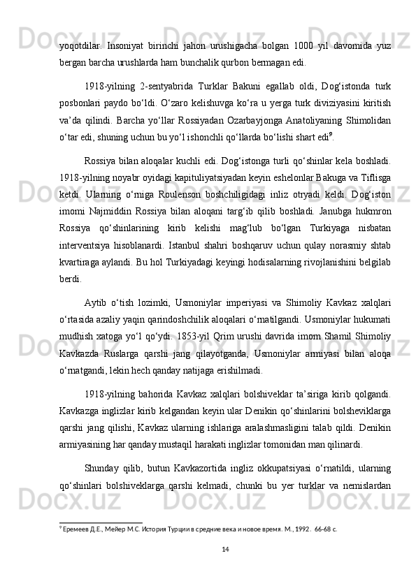 yoqotdilar.   Insoniyat   birinchi   jahon   urushigacha   bolgan   1000   yil   davomida   yuz
bergan barcha urushlarda ham bunchalik qurbon bermagan edi.
1918-yilning   2-sentyabrida   Turklar   Bakuni   egallab   oldi,   Dog‘istonda   turk
posbonlari  paydo  bo‘ldi.  O‘zaro kelishuvga  ko‘ra  u  yerga  turk  diviziyasini   kiritish
va’da   qilindi.   Barcha   yo‘llar   Rossiyadan   Ozarbayjonga   Anatoliyaning   Shimolidan
o‘tar edi, shuning uchun bu yo‘l ishonchli qo‘llarda bo‘lishi shart edi 9
.  
Rossiya bilan aloqalar kuchli edi. Dog‘istonga turli qo‘shinlar kela boshladi.
1918-yilning noyabr oyidagi kapituliyatsiyadan keyin eshelonlar Bakuga va Tiflisga
ketdi.   Ularning   o‘rniga   Roulenson   boshchiligidagi   inliz   otryadi   keldi.   Dog‘iston
imomi   Najmiddin   Rossiya   bilan   aloqani   targ‘ib   qilib   boshladi.   Janubga   hukmron
Rossiya   qo‘shinlarining   kirib   kelishi   mag‘lub   bo‘lgan   Turkiyaga   nisbatan
interventsiya   hisoblanardi.   Istanbul   shahri   boshqaruv   uchun   qulay   norasmiy   shtab
kvartiraga aylandi. Bu hol Turkiyadagi keyingi hodisalarning rivojlanishini belgilab
berdi.  
Aytib   o‘tish   lozimki,   Usmoniylar   imperiyasi   va   Shimoliy   Kavkaz   xalqlari
o‘rtasida azaliy yaqin qarindoshchilik aloqalari o‘rnatilgandi. Usmoniylar hukumati
mudhish xatoga yo‘l  qo‘ydi. 1853-yil  Qrim  urushi  davrida imom  Shamil  Shimoliy
Kavkazda   Ruslarga   qarshi   jang   qilayotganda,   Usmoniylar   armiyasi   bilan   aloqa
o‘rnatgandi, lekin hech qanday natijaga erishilmadi.  
1918-yilning   bahorida   Kavkaz   xalqlari   bolshiveklar   ta’siriga   kirib   qolgandi.
Kavkazga inglizlar kirib kelgandan keyin ular Denikin qo‘shinlarini bolsheviklarga
qarshi   jang   qilishi,   Kavkaz   ularning   ishlariga   aralashmasligini   talab   qildi.   Denikin
armiyasining har qanday mustaqil harakati inglizlar tomonidan man qilinardi.  
Shunday   qilib,   butun   Kavkazortida   ingliz   okkupatsiyasi   o‘rnatildi,   ularning
qo‘shinlari   bolshiveklarga   qarshi   kelmadi,   chunki   bu   yer   turklar   va   nemislardan
9
 Еремеев Д.Е., Мейер М.С. История Турции в средние века и новое время. М., 1992.   66-68 c.
14