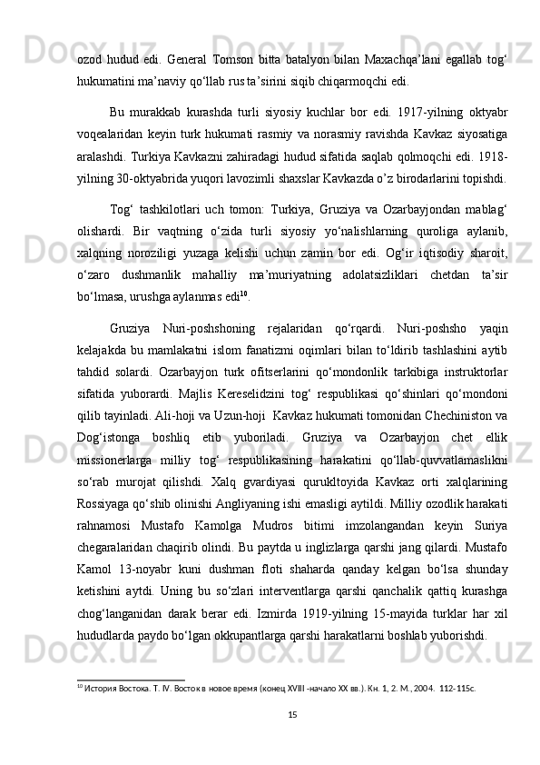 ozod   hudud   edi.   General   Tomson   bitta   batalyon   bilan   Maxachqa’lani   egallab   tog‘
hukumatini ma’naviy qo‘llab rus ta’sirini siqib chiqarmoqchi edi.  
Bu   murakkab   kurashda   turli   siyosiy   kuchlar   bor   edi.   1917-yilning   oktyabr
voqealaridan   keyin   turk   hukumati   rasmiy   va   norasmiy   ravishda   Kavkaz   siyosatiga
aralashdi. Turkiya Kavkazni zahiradagi hudud sifatida saqlab qolmoqchi edi. 1918-
yilning 30-oktyabrida yuqori lavozimli shaxslar Kavkazda o’z birodarlarini topishdi.
Tog‘   tashkilotlari   uch   tomon:   Turkiya,   Gruziya   va   Ozarbayjondan   mablag‘
olishardi.   Bir   vaqtning   o‘zida   turli   siyosiy   yo‘nalishlarning   quroliga   aylanib,
xalqning   noroziligi   yuzaga   kelishi   uchun   zamin   bor   edi.   Og‘ir   iqtisodiy   sharoit,
o‘zaro   dushmanlik   mahalliy   ma’muriyatning   adolatsizliklari   chetdan   ta’sir
bo‘lmasa, urushga aylanmas edi 10
.  
Gruziya   Nuri-poshshoning   rejalaridan   qo‘rqardi.   Nuri-poshsho   yaqin
kelajakda   bu   mamlakatni   islom   fanatizmi   oqimlari   bilan   to‘ldirib   tashlashini   aytib
tahdid   solardi.   Ozarbayjon   turk   ofitserlarini   qo‘mondonlik   tarkibiga   instruktorlar
sifatida   yuborardi.   Majlis   Kereselidzini   tog‘   respublikasi   qo‘shinlari   qo‘mondoni
qilib tayinladi. Ali-hoji va Uzun-hoji  Kavkaz hukumati tomonidan Chechiniston va
Dog‘istonga   boshliq   etib   yuboriladi.   Gruziya   va   Ozarbayjon   chet   ellik
missionerlarga   milliy   tog‘   respublikasining   harakatini   qo‘llab-quvvatlamaslikni
so‘rab   murojat   qilishdi.   Xalq   gvardiyasi   qurukltoyida   Kavkaz   orti   xalqlarining
Rossiyaga qo‘shib olinishi Angliyaning ishi emasligi aytildi. Milliy ozodlik harakati
rahnamosi   Mustafo   Kamolga   Mudros   bitimi   imzolangandan   keyin   Suriya
chegaralaridan chaqirib olindi. Bu paytda u inglizlarga qarshi jang qilardi. Mustafo
Kamol   13-noyabr   kuni   dushman   floti   shaharda   qanday   kelgan   bo‘lsa   shunday
ketishini   aytdi.   Uning   bu   so‘zlari   interventlarga   qarshi   qanchalik   qattiq   kurashga
chog‘langanidan   darak   berar   edi.   Izmirda   1919-yilning   15-mayida   turklar   har   xil
hududlarda paydo bo‘lgan okkupantlarga qarshi harakatlarni boshlab yuborishdi.
10
 История Востока. Т. IV. Восток в новое время (конец XVIII -начало XX вв.). Кн. 1, 2. М., 2004.   112-115c.
15