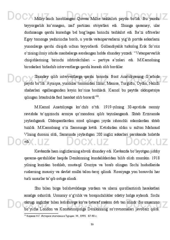 Milliy   kuch   hisoblangan   Quvvai   Millie   tashkiloti   paydo   bo‘ldi.   Bu   yaxshi
tayyorgarlik   ko‘rmagan,   zaif   partizan   otriyatlari   edi.   Shunga   qaramay,   ular
dushmanga   qarshi   kurashga   bel   bog‘lagan   birinchi   tashkilot   edi.   Ba’zi   ofitserlar
Egey  tomonga  yashirincha   borib,  u  yerda  vatanparvarlarni   yig‘ib  portda  askarlarni
yunonlarga   qarshi   chiqish   uchun   tayyorlardi.   Gollandiyalik   turkolog   Erik   So‘rrix
o‘zining ilmiy ishida manbalarga asoslangan holda shunday yozadi: “Vatanparvarlik
chiqishlarining   birinchi   ishtirokchilari   –   partiya   a’zolari   edi.   M.Kamolning
birodarlari birlashib interventlarga qarshi kurash olib bordilar.  
Shunday   qilib   interventlarga   qarshi   birinchi   front   Anatoliyaning   G‘arbida
paydo bo‘ldi. Ayniqsa, yunonlar tomonidan Izmir, Manisa, Turgutlu, Oydin, Nazilli
shaharlari   egallangandan   keyin   ko‘rina   boshladi.   Kamol   bu   paytda   okkupatsiya
qilingan Istanbulda faol harakat olib borardi” 11
.  
M.Kamol   Anatoliyaga   ko‘chib   o‘tdi.   1919-yilning   30-aprelida   rasmiy
ravishda   to‘qqizinchi   armiya   qo‘mondoni   qilib   tayinlangandi.   Shtab   Erzirumda
joylashgandi.   Okkupantlardan   ozod   qilingan   joyda   ishonchli   odamlardan   shtab
tuzildi.   M.Kamolning   o‘zi   Samsunga   ketdi.   Ketishidan   oldin   u   sulton   Mahmud
VIning   duosini   oldi,   Samsunda   joylashgan   200   ingliz   askarlari   parokanda   holatda
edi.  
Kavkazda ham inglizlarning ahvoli shunday edi. Kavkazda bo‘layotgan jiddiy
qarama-qarshiliklar   haqida   Denikinning   kundaliklaridan   bilib   olish   mumkin.   1918
yilning   kuzidan   boshlab,   mustaqil   Gruziya   va   bosib   olingan   Sochi   hududlarida
ruslarning  xususiy  va  davlat   mulki   talon-taroj   qilindi.  Rossiyaga   yon bosuvchi   har
turli unsurlar ta’qib ostiga olindi.  
Shu   bilan   birga   bolsheviklarga   yordam   va   ularni   qurollantirish   harakatlari
amalga   oshirildi.   Umumiy   o‘g‘rilik   va   bosqinchiliklar   odatiy   holga   aylandi.   Sochi
okrugi  inglizlar  bilan kelishuvga  ko‘ra betaraf makon deb tan olindi. Bu muammo
bo‘yicha   London   va   Konstatinopolga   Denikinning   so‘rovnomalari   javobsiz   qoldi.
11
 Киреев Н.Г. История этатизма в Турции. М., 1991.   87-90 c.
16