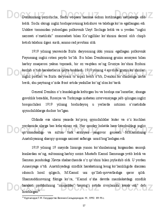 Denikinning   yozishicha,   Sochi   voqeasi   hamma   uchun   kutilmagan   natijalarga   olib
keldi. Sochi okrugi ingliz boshqaruvining kelishuvi va talabiga ko‘ra egallangan edi.
Uokker   tomonidan   yuborilgan   polkovnik   Uayt   Sochiga   keldi   va   u   yerdan   “ingliz
nazorati   o‘rnatilishi”   munosabati   bilan   Ko‘ngillilar   ko‘shinini   darxol   olib   chiqib
ketish talabini ilgari surdi, ammo rad javobini oldi.  
1919   yilning   yanvarida   Bzibi   daryosining   ikki   yonini   egallagan   polkovnik
Faynsning   ingliz   rotasi   paydo   bo‘ldi.   Bu   bilan   Denikinning   gruzin   armiyasi   bilan
harbiy   muajarosi   yakun   topmadi,   bir   oz   vaqtdan   so‘ng   Gruziya   ko‘shini   Bzibini
kechib o‘tish harakatlarini qayta boshladi. 1919 yilning 4 aprelida gruzin ko‘shinlari
ingliz postlari  va Bzibi  daryosini  to‘siqsiz  kesib o‘tib, Denikin ko‘shinlariga zarba
berdi, shu paytning o‘zida front ortida yashillar ko‘zg‘olon ko‘tardi.  
General Denikin o‘z kundaligida keltirgan bu va boshqa ma’lumotlar, shunga
guvohlik beradiki, Rossiya va Turkiyaga nisbatan intervensiyaga jalb qilingan ingliz
bosqinchilari   1919   yilning   boshidayoq   u   yerlarda   intizom   o‘rnatishda
qiyinchiliklarga duchor bo‘lgan.  
Oldinda   esa   ularni   yanada   ko‘proq   qiyinchiliklar   kutar   va   o‘z   kuchlari
yordamida   ularga   bas   kela   olmas   edi.   Har   qanday   holatda   ham   Istanbuldagi   ingliz
qo‘mondonligi   va   sulton   turk   armiyasi   jangovor   generali   M.Kamolning
Anatoliyaning sharqiy qismiga nazorat safariga  umid bog‘lashgan edi.  
1919   yilning   19   mayida   Izmirga   yunon   ko‘shinlarining   kirganidan   sanoqli
kunlardan so‘ng, sultonning harbiy noziri Mustafo Kamol Samsunga yetib keldi va
Samsun janubidagi Xavza shaharchasida o‘z qo‘shini bilan joylashib oldi. U yerdan
Amasiyaga   o‘tdi.   Anatoliyadagi   ozodlik   harakatining   keng   ko‘lamliligida   shaxsan
ishonch   hosil   qilgach,   M.Kamol   uni   qo‘llab-quvvatlashga   qaror   qildi.
Shamsuddinovning   fikriga   ko‘ra,   “Kamol   o‘sha   davrda   mamlakatdagi   ozodlik
harakati   podshohning   “muqaddas”   bayrog‘i   ostida   rivojlanishi   kerak   edi”   deb
hisoblagan 12
.
12
 Курпалидис Г.М. Государство Великих Сельджукидов. М., 1992.   89-91 c.
17 