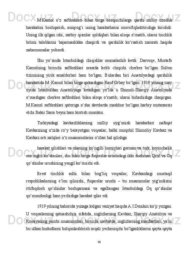 M.Kamol   o‘z   safdoshlari   bilan   birga   bosqinchilarga   qarshi   milliy   ozodlik
harakatini   boshqarish,   aniqrog‘i   uning   harakatlarini   muvofiqlashtirishga   kirishdi.
Uning ilk qilgan ishi, xarbiy qismlar qoldiqlari bilan aloqa o‘rnatib, ularni tinchlik
bitimi   talablarini   bajarmaslikka   chaqirdi   va   qarshilik   ko‘rsatish   zarurati   haqida
xabarnomalar yubordi.  
Shu   yo‘sinda   Istanbuldagi   chiqishlar   ommalashib   ketdi.   Darvoqe,   Mustafo
Kamolning   birinchi   safdoshlari   orasida   kelib   chiqishi   cherkes   bo‘lgan   Sulton
tizimining   yirik   amaldorlari   ham   bo‘lgan.   Bulardan   biri   Anatolyadagi   qarshilik
harakatida M. Kamol bilan birga qatnashgan Rauf Orbay bo‘lgan. 1919 yilning may
oyida   Istanbuldan   Anatoliyaga   ketadigan   yo‘lda   u   Shimoli-Sharqiy   Anatoliyada
o‘rnashgan   cherkes   safdoshlari   bilan   aloqa   o‘rnatib,   ularni   birlashishga   chaqirgan.
M.Kamol   safdoshlari   qatoriga   o‘sha   davrlarda   mashhur   bo‘lgan   harbiy   mutaxassis
elchi Bakir Sami beyni ham kiritish mumkin.  
Turkiyadagi   kavkazliklarning   milliy   uyg‘onish   harakatlari   nafaqat
Kavkazning   o‘zida   ro‘y   berayotgan   voqealar,   balki   muqobil   Shimoliy   Kavkaz   va
Kavkaz orti xalqlari o‘z muammolarini o‘zlari hal qilishga  
harakat qilishlari va ularning ko‘ngilli homiylari german va turk, keyinchalik
esa ingliz ko‘shinlari, shu bilan birga fuqarolar urushidagi ikki dushman Qizil va Oq
qo‘shinlar urushining yengil ko‘rinishi edi.  
Brest   tinchlik   sulhi   bilan   bog‘liq   voqealar,   Kavkazdagi   mustaqil
respublikalarning   e’lon   qilinishi,   fuqarolar   urushi   –   bu   muammolar   yig‘indisini
ittifoqdosh   qo‘shinlar   boshqarmasi   va   egallangan   Istanbuldagi   Oq   qo‘shinlar
qo‘mondonligi ham yechishga harakat qilar edi.  
1919 yilning bahorida yuzaga kelgan vaziyat haqida A.I.Denikin ko‘p yozgan.
U   voqealarning   qatnashchisi   sifatida,   inglizlarning   Kavkaz,   Sharqiy   Anatoliya   va
Rossiyaning janubi muammolari, birinchi navbatda, inglizlarning manfaatlari, ya’ni
bu ulkan hududlarni bolqonlashtirish orqali yechmoqchi bo‘lganliklarini qayta-qayta
18 