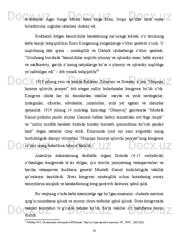 ta’kidlaydi.   Agar   bunga   Mosul   bilan   birga   Eron,   Iroqni   qo‘shib   olish   rejasi
birlashtirilsa, inglizlar ishtahasi cheksiz edi....  
Boshlanib   ketgan   kamolchilar   harakatining   ma’nosiga   kelsak,   o‘z   tarixining
katta taniqli tadqiqodchisi Emre Kongarning yozganlariga e’tibor qaratish o‘rinli. U
inqilobning   ikki   qismi   -   mustaqillik   va   Otaturk   islohatlariga   e’tibor   qaratadi.
“Urushning borishida “kamolchilar inqilobi ijtimoiy va iqtisodiy emas, balki siyosiy
va   mafkuraviy,   garchi   o‘zining   natijalariga   ko‘ra   u   ijtimoiy   va   iqtisodiy   inqilobga
yo‘naltirilgan edi” – deb yozadi tadqiqotchi 13
.  
1919 yilning yozi va kuzida Balikesir, Erzurum va Sivasda, o‘zini “Huquqni
himoya   qiluvchi   jamiyat”   deb   atagan   milliy   birlashmalar   kongressi   bo‘lib   o‘tdi.
Kongress   ishida   har   xil   doiralardan   vakillar:   mayda   va   yirik   savdogarlar,
zodagonlar,   ofiserlar,   advokatlar,   jurnalistlar,   yirik   yer   egalari   va   ulamolar
qatnashdi.   1919   yilning   14   iyulidagi   Izmirdagi   “Olbayroq”   gazetasida   “Mustafa
Kamol-poshsho janobi oliylari Usmonli turklar harbiy xizmatidan iste’foga chiqdi”
va   “milliy   ozodlik   harakati   boshida   bunday   hurmatli   qumondonni   ko‘rish   qanday
baxt”   degan   xabarlar   chop   etildi.   Erzurumda   (iyul   oyi   oxiri   avgustda)   uning
boshchiligida sharqiy viloyatlari “Huquqni himoya qiluvchi jamiyat”ning kongressi
so‘zsiz uning tashabbusi bilan o‘tkazildi.  
Anatoliya   xukumatining   dastlabki   organi   Sivasda   (4-11   sentyabrda)
o‘tkazilgan   kongressda   ta’sis   etilgan,   ijro   etuvchi   jamiyatning   vatanparvarlari   va
barcha   vatanparvar   kuchlarni   general   Mustafo   Kamol   boshchiligida   vakillik
qo‘mitasini   tanishtirdi.   Sivas   kongressi   mustaqillik   uchun   kurashning   asosiy
tamoyilarini aniqladi va harakatlarning keng qamrovli dasturini qabul qildi.  
Bir vaqtning o‘zida katta axamiyatga ega bo‘lgan muammo –Antanta mavzusi
qizg‘in muxokama qilindi va siyosiy chora-tadbirlar qabul qilindi. Sivas kongressida
vakolat   tamoyilari   to‘g‘risida   bahslar   bo‘ldi.   Ba’zi   vakillar   o‘z   takliflarini   bayon
etishdi.  
13
 Мейер М.С. Османская империя в XVIII веке. Черты структурного кризиса. М., 1991.   120-122c.
19
