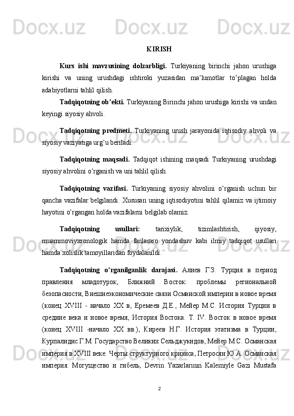 KIRISH
Kurs   ishi   mavzusining   dolzarbligi.   Turkiyaning   birinchi   jahon   urushiga
kirishi   va   uning   urushdagi   ishtiroki   yuzasidan   ma’lumotlar   to’plagan   holda
adabiyotlarni tahlil qilish.
Tadqiqotning ob’ekti.   Turkiyaning Birinchi jahon urushiga kirishi va undan
keyingi siyosiy ahvoli.
Tadqiqotning   predmeti.   Turkiyaning   urush   jarayonida   iqtisodiy   ahvoli   va
siyosiy vaziyatiga urg’u beriladi.
Tadqiqotning   maqsadi.   Tadqiqot   ishining   maqsadi   Turkiyaning   urushdagi
siyosiy ahvolini o’rganish va uni tahlil qilish.
Tadqiqotning   vazifasi.   Turkiyaning   siyosiy   ahvolini   o’rganish   uchun   bir
qancha vazifalar belgilandi. Xususan  uning iqtisodiyotini  tahlil qilamiz va ijtimoiy
hayotini o’rgangan holda vazifalarni belgilab olamiz.
Tadqiqotning   usullari:   tarixiylik,   tizimlashtirish,   qiyosiy,
muammoviyxronologik   hamda   fanlararo   yondashuv   kabi   ilmiy   tadqiqot   usullari
hamda xolislik tamoyillaridan foydalanildi.
Tadqiqotning   o ’ rganilganlik   darajasi .   Алиев   Г.З.   Турция   в   период
правления   младотурок,   Ближний   Восток:   проблемы   региональной
безопасности, Внешнеэкономические связи Османской империи в новое время
(конец   XVIII   -   начало   XX   в,   Еремеев   Д.Е.,   Мейер   М.С.   История   Турции   в
средние   века   и   новое   время,   История   Востока.   Т.   IV.   Восток   в   новое   время
(конец   XVIII   -начало   XX   вв.),   Киреев   Н.Г.   История   этатизма   в   Турции,
Курпалидис Г.М. Государство Великих Сельджукидов, Мейер М.С. Османская
империя в XVIII веке. Черты структурного кризиса, Петросян Ю.А. Османская
империя.   Могущество   и   гибель,   Devrin   Yazarlarının   Kalemiyle   Gazi   Mustafa
2 