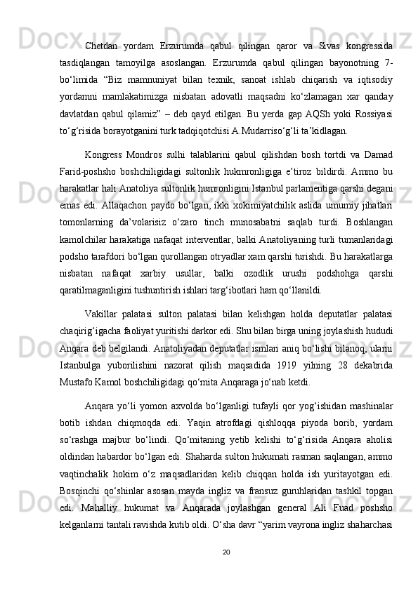 Chetdan   yordam   Erzurumda   qabul   qilingan   qaror   va   Sivas   kongressida
tasdiqlangan   tamoyilga   asoslangan.   Erzurumda   qabul   qilingan   bayonotning   7-
bo‘limida   “Biz   mamnuniyat   bilan   texnik,   sanoat   ishlab   chiqarish   va   iqtisodiy
yordamni   mamlakatimizga   nisbatan   adovatli   maqsadni   ko‘zlamagan   xar   qanday
davlatdan   qabul   qilamiz”   –   deb   qayd   etilgan.   Bu   yerda   gap   AQSh   yoki   Rossiyasi
to‘g‘risida borayotganini turk tadqiqotchisi A.Mudarriso‘g‘li ta’kidlagan.  
Kongress   Mondros   sulhi   talablarini   qabul   qilishdan   bosh   tortdi   va   Damad
Farid-poshsho   boshchiligidagi   sultonlik   hukmronligiga   e’tiroz   bildirdi.   Ammo   bu
harakatlar hali Anatoliya sultonlik humronligini Istanbul parlamentiga qarshi degani
emas   edi.   Allaqachon   paydo   bo‘lgan,   ikki   xokimiyatchilik   aslida   umumiy   jihatlari
tomonlarning   da’volarisiz   o‘zaro   tinch   munosabatni   saqlab   turdi.   Boshlangan
kamolchilar harakatiga nafaqat interventlar, balki Anatoliyaning turli tumanlaridagi
podsho tarafdori bo‘lgan qurollangan otryadlar xam qarshi turishdi. Bu harakatlarga
nisbatan   nafaqat   xarbiy   usullar,   balki   ozodlik   urushi   podshohga   qarshi
qaratilmaganligini tushuntirish ishlari targ‘ibotlari ham qo‘llanildi.  
Vakillar   palatasi   sulton   palatasi   bilan   kelishgan   holda   deputatlar   palatasi
chaqirig‘igacha faoliyat yuritishi darkor edi. Shu bilan birga uning joylashish hududi
Anqara deb belgilandi. Anatoliyadan deputatlar ismlari aniq bo‘lishi bilanoq, ularni
Istanbulga   yuborilishini   nazorat   qilish   maqsadida   1919   yilning   28   dekabrida
Mustafo Kamol boshchiligidagi qo‘mita Anqaraga jo‘nab ketdi.  
Anqara   yo‘li   yomon   axvolda   bo‘lganligi   tufayli   qor   yog‘ishidan   mashinalar
botib   ishdan   chiqmoqda   edi.   Yaqin   atrofdagi   qishloqqa   piyoda   borib,   yordam
so‘rashga   majbur   bo‘lindi.   Qo‘mitaning   yetib   kelishi   to‘g‘risida   Anqara   aholisi
oldindan habardor bo‘lgan edi. Shaharda sulton hukumati rasman saqlangan, ammo
vaqtinchalik   hokim   o‘z   maqsadlaridan   kelib   chiqqan   holda   ish   yuritayotgan   edi.
Bosqinchi   qo‘shinlar   asosan   mayda   ingliz   va   fransuz   guruhlaridan   tashkil   topgan
edi.   Mahalliy   hukumat   va   Anqarada   joylashgan   general   Ali   Fuad   poshsho
kelganlarni tantali ravishda kutib oldi. O‘sha davr “yarim vayrona ingliz shaharchasi
20