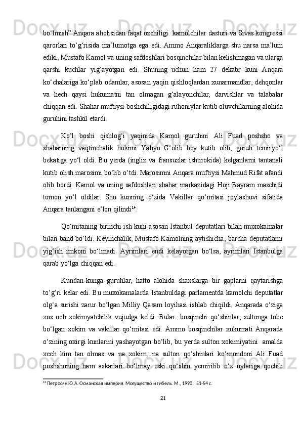 bo‘lmish” Anqara aholisidan faqat ozchiligi  kamolchilar dasturi va Sivas kongressi
qarorlari   to‘g‘risida   ma’lumotga  ega   edi.  Ammo  Anqaraliklarga  shu   narsa  ma’lum
ediki, Mustafo Kamol va uning safdoshlari bosqinchilar bilan kelishmagan va ularga
qarshi   kuchlar   yig‘ayotgan   edi.   Shuning   uchun   ham   27   dekabr   kuni   Anqara
ko‘chalariga ko‘plab odamlar, asosan yaqin qishloqlardan xunarmandlar, dehqonlar
va   hech   qaysi   hukumatni   tan   olmagan   g‘alayonchilar,   darvishlar   va   talabalar
chiqqan edi. Shahar muftiysi boshchiligidagi ruhoniylar kutib oluvchilarning alohida
guruhini tashkil etardi.  
Ko‘l   boshi   qishlog‘i   yaqinida   Kamol   guruhini   Ali   Fuad   poshsho   va
shaharning   vaqtinchalik   hokimi   Yahyo   G‘olib   bey   kutib   olib,   guruh   temiryo‘l
bekatiga   yo‘l   oldi.   Bu   yerda  (ingliz  va   fransuzlar   ishtirokida)   kelganlarni   tantanali
kutib olish marosimi bo‘lib o‘tdi. Marosimni Anqara muftiysi Mahmud Rifat afandi
olib bordi. Kamol   va uning  safdoshlari   shahar   markazidagi  Hoji  Bayram  maschidi
tomon   yo‘l   oldilar.   Shu   kunning   o‘zida   Vakillar   qo‘mitasi   joylashuvi   sifatida
Anqara tanlangani e’lon qilindi 14
.  
Qo‘mitaning birinchi ish kuni asosan Istanbul deputatlari bilan muxokamalar
bilan band bo‘ldi. Keyinchalik, Mustafo Kamolning aytishicha, barcha deputatlarni
yig‘ish   imkoni   bo‘lmadi.   Ayrimlari   endi   kelayotgan   bo‘lsa,   ayrimlari   Istanbulga
qarab yo‘lga chiqqan edi.  
Kundan-kunga   guruhlar,   hatto   alohida   shaxslarga   bir   gaplarni   qaytarishga
to‘g‘ri kelar edi. Bu muxokamalarda Istanbuldagi parlamentda kamolchi deputatlar
olg‘a  surishi   zarur   bo‘lgan  Milliy  Qasam  loyihasi   ishlab  chiqildi. Anqarada  o‘ziga
xos   uch   xokimyatchilik   vujudga   keldi.   Bular:   bosqinchi   qo‘shinlar,   sultonga   tobe
bo‘lgan   xokim   va   vakillar   qo‘mitasi   edi.   Ammo   bosqinchilar   xukumati   Anqarada
o‘zining oxirgi kunlarini yashayotgan bo‘lib, bu yerda sulton xokimiyatini   amalda
xech   kim   tan   olmas   va   na   xokim,   na   sulton   qo‘shinlari   ko‘mondoni   Ali   Fuad
poshshoning   ham   askarlari   bo‘lmay   eski   qo‘shin   yemirilib   o‘z   uylariga   qochib
14
 Петросян Ю.А. Османская империя. Могущество и гибель. М., 1990.   51-54 c.
21