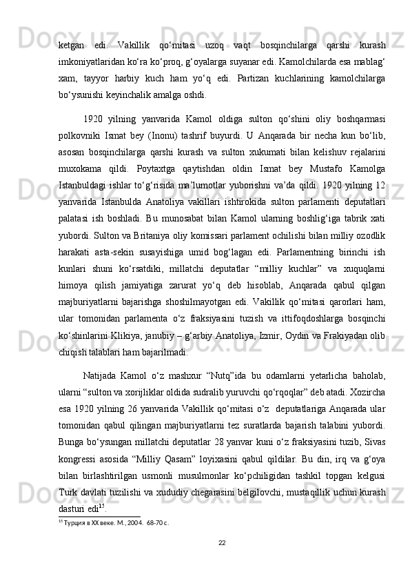 ketgan   edi.   Vakillik   qo‘mitasi   uzoq   vaqt   bosqinchilarga   qarshi   kurash
imkoniyatlaridan ko‘ra ko‘proq, g‘oyalarga suyanar edi. Kamolchilarda esa mablag‘
xam,   tayyor   harbiy   kuch   ham   yo‘q   edi.   Partizan   kuchlarining   kamolchilarga
bo‘ysunishi keyinchalik amalga oshdi.  
1920   yilning   yanvarida   Kamol   oldiga   sulton   qo‘shini   oliy   boshqarmasi
polkovniki   Ismat   bey   (Inonu)   tashrif   buyurdi.   U   Anqarada   bir   necha   kun   bo‘lib,
asosan   bosqinchilarga   qarshi   kurash   va   sulton   xukumati   bilan   kelishuv   rejalarini
muxokama   qildi.   Poytaxtga   qaytishdan   oldin   Ismat   bey   Mustafo   Kamolga
Istanbuldagi   ishlar  to‘g‘risida  ma’lumotlar  yuborishni  va’da  qildi.  1920  yilning  12
yanvarida   Istanbulda   Anatoliya   vakillari   ishtirokida   sulton   parlamenti   deputatlari
palatasi   ish   boshladi.   Bu   munosabat   bilan   Kamol   ularning   boshlig‘iga   tabrik   xati
yubordi. Sulton va Britaniya oliy komissari parlament ochilishi bilan milliy ozodlik
harakati   asta-sekin   susayishiga   umid   bog‘lagan   edi.   Parlamentning   birinchi   ish
kunlari   shuni   ko‘rsatdiki,   millatchi   deputatlar   “milliy   kuchlar”   va   xuquqlarni
himoya   qilish   jamiyatiga   zarurat   yo‘q   deb   hisoblab,   Anqarada   qabul   qilgan
majburiyatlarni   bajarishga   shoshilmayotgan   edi.   Vakillik   qo‘mitasi   qarorlari   ham,
ular   tomonidan   parlamenta   o‘z   fraksiyasini   tuzish   va   ittifoqdoshlarga   bosqinchi
ko‘shinlarini Klikiya, janubiy – g‘arbiy Anatoliya, Izmir, Oydin va Frakiyadan olib
chiqish talablari ham bajarilmadi. 
Natijada   Kamol   o‘z   mashxur   “Nutq”ida   bu   odamlarni   yetarlicha   baholab,
ularni “sulton va xorijliklar oldida sudralib yuruvchi qo‘rqoqlar” deb atadi. Xozircha
esa  1920 yilning 26 yanvarida Vakillik qo‘mitasi  o‘z   deputatlariga Anqarada ular
tomonidan   qabul   qilingan   majburiyatlarni   tez   suratlarda   bajarish   talabini   yubordi.
Bunga bo‘ysungan millatchi deputatlar 28 yanvar kuni o‘z fraksiyasini tuzib, Sivas
kongressi   asosida   “Milliy   Qasam”   loyixasini   qabul   qildilar.   Bu   din,   irq   va   g‘oya
bilan   birlashtirilgan   usmonli   musulmonlar   ko‘pchiligidan   tashkil   topgan   kelgusi
Turk davlati tuzilishi va xududiy chegarasini belgilovchi, mustaqillik uchun kurash
dasturi edi 15
.  
15
 Турция в XX веке. М., 2004.   68-70 c.
22