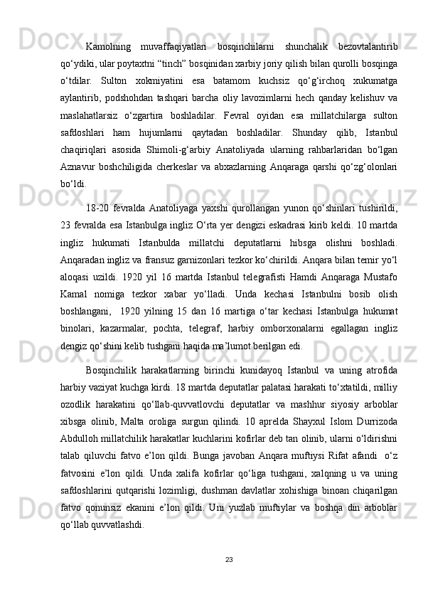 Kamolning   muvaffaqiyatlari   bosqinchilarni   shunchalik   bezovtalantirib
qo‘ydiki, ular poytaxtni “tinch” bosqinidan xarbiy joriy qilish bilan qurolli bosqinga
o‘tdilar.   Sulton   xokmiyatini   esa   batamom   kuchsiz   qo‘g‘irchoq   xukumatga
aylantirib,   podshohdan   tashqari   barcha   oliy   lavozimlarni   hech   qanday   kelishuv   va
maslahatlarsiz   o‘zgartira   boshladilar.   Fevral   oyidan   esa   millatchilarga   sulton
safdoshlari   ham   hujumlarni   qaytadan   boshladilar.   Shunday   qilib,   Istanbul
chaqiriqlari   asosida   Shimoli-g‘arbiy   Anatoliyada   ularning   rahbarlaridan   bo‘lgan
Aznavur   boshchiligida   cherkeslar   va   abxazlarning   Anqaraga   qarshi   qo‘zg‘olonlari
bo‘ldi.  
18-20   fevralda   Anatoliyaga   yaxshi   qurollangan   yunon   qo‘shinlari   tushirildi,
23 fevralda esa Istanbulga ingliz O‘rta yer dengizi eskadrasi kirib keldi. 10 martda
ingliz   hukumati   Istanbulda   millatchi   deputatlarni   hibsga   olishni   boshladi.
Anqaradan ingliz va fransuz garnizonlari tezkor ko‘chirildi. Anqara bilan temir yo‘l
aloqasi   uzildi.   1920   yil   16   martda   Istanbul   telegrafisti   Hamdi   Anqaraga   Mustafo
Kamal   nomiga   tezkor   xabar   yo‘lladi.   Unda   kechasi   Istanbulni   bosib   olish
boshlangani,     1920   yilning   15   dan   16   martiga   o‘tar   kechasi   Istanbulga   hukumat
binolari,   kazarmalar,   pochta,   telegraf,   harbiy   omborxonalarni   egallagan   ingliz
dengiz qo‘shini kelib tushgani haqida ma’lumot berilgan edi.  
Bosqinchilik   harakatlarning   birinchi   kunidayoq   Istanbul   va   uning   atrofida
harbiy vaziyat kuchga kirdi. 18 martda deputatlar palatasi harakati to‘xtatildi, milliy
ozodlik   harakatini   qo‘llab-quvvatlovchi   deputatlar   va   mashhur   siyosiy   arboblar
xibsga   olinib,   Malta   oroliga   surgun   qilindi.   10   aprelda   Shayxul   Islom   Durrizoda
Abdulloh millatchilik harakatlar kuchlarini kofirlar deb tan olinib, ularni o‘ldirishni
talab   qiluvchi   fatvo   e’lon   qildi.   Bunga   javoban   Anqara   muftiysi   Rifat   afandi     o‘z
fatvosini   e’lon   qildi.   Unda   xalifa   kofirlar   qo‘liga   tushgani,   xalqning   u   va   uning
safdoshlarini   qutqarishi   lozimligi,   dushman   davlatlar   xohishiga   binoan   chiqarilgan
fatvo   qonunsiz   ekanini   e’lon   qildi.   Uni   yuzlab   muftiylar   va   boshqa   din   arboblar
qo‘llab quvvatlashdi.  
23