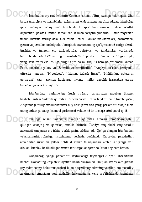 Istanbul harbiy sudi Mustafo Kamolni sirtdan o‘lim jazosiga hukm qildi. Shu
tariqa Anatoliya va millatchilar xukumatini endi rasman tan olmaydigan Istanbulga
qarshi   ochiqdan   ochiq   urush   boshlandi.   11   aprel   kuni   usmonli   turklar   vakillik
deputatlari   palatasi   sulton   tomonidan   rasman   tarqatib   yuborildi.   Turk   fuqarolari
uchun   maxsus   xarbiy   dala   sudi   tashkil   etildi.   Davlat   maxkamalari,   bosmaxona,
gazeta va jurnallar nashriyotlari bosqinchi xukumatning qat’iy nazorati ostiga olindi,
tinchlik   va   intizom   esa   ittifoqdoshlar   polisiyasi   va   jandarmlari   yordamida
ta’minlanib turdi. 1920 yilning 25 martida Solih poshsho xukumati iste’foga chiqdi,
yangi xukumatni esa 1920 yilning 5 aprelida mustaqillik harakati dushmani Damad
Farid   poshsho   egalladi   va   “Erkinlik   va   hamjihatlik”,   “Angliya   do‘stlari   jamiyati”,
ofiserlar   jamiyati   “Nigoxbon”,   “Islomni   tiklash   ligasi”,   “Halifalikni   qutqarish
qo‘mitasi”   kabi   reaksion   kuchlarga   tayanib,   milliy   ozodlik   harakatiga   qarshi
kurashni yanada kuchaytirdi.  
Istanbuldagi   parlamentni   kuch   ishlatib   tarqatishga   javoban   Kamol
boshchiligidagi Vakillik qo‘mitasi  Turkiya tarixi uchun taqdirni hal qiluvchi ya’ni,
Anqaradagi milliy ozodlik harakati oliy boshqarmasida yangi parlament chaqirish va
uning tarkibiga oxirgi Istanbul parlamenti vakillirini kiritish qarorini qabul qildi.  
Vujudga   kelgan   vaziyatda   Vakillar   qo‘mitasi   a’zolari   tomonidan   qabul
qilingan   chaqiriq   va   qarorlar,   amalda   birinchi   Turkiya   inqilobchi   vaqtinchalik
xukumati Anqarada o‘z ishini boshlaganini bildirar edi. Qo‘lga olingan Istanbuldan
vatanparvarlik   ruhidagi   insonlarning   qochishi   boshlandi.   Xarbiylar,   jurnalistlar,
amaldorlar   guruh   va   yakka   holda   dushman   to‘siqlaridan   kechib   Anqaraga   yo‘l
oldilar. Istanbul bosib olingan zaxoti tark etganlar qatorida Ismat bey ham bor edi.  
Anqaradagi   yangi   parlament   saylovlariga   tayyorgarlik   qiyin   sharoitlarda
kechdi. Davlatning ko‘plab viloyatlari bosib olingan edi; ko‘plab saylov okruglarida
saylovlar harbiy holat munosabati bilan o‘tqazilmay, ularning vakillari esa mahalliy
xokimiyat   tomonidan   yoki   mahalliy   hukumatning   keng   yig‘ilishlarida   tayinlanar
24 