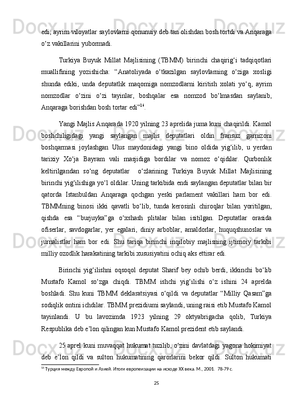 edi; ayrim viloyatlar saylovlarni qonunuiy deb tan olishdan bosh tortdi va Anqaraga
o‘z vakillarini yubormadi.  
Turkiya   Buyuk   Millat   Majlisining   (TBMM)   birinchi   chaqirig‘i   tadqiqotlari
muallifining   yozishicha:   “Anatoliyada   o‘tkazilgan   saylovlarning   o‘ziga   xosligi
shunda   ediki,   unda   deputatlik   maqomiga   nomzodlarni   kiritish   xolati   yo‘q,   ayrim
nomzodlar   o‘zini   o‘zi   tayinlar,   boshqalar   esa   nomzod   bo‘lmasdan   saylanib,
Anqaraga borishdan bosh tortar edi” 16
.  
Yangi Majlis Anqarada 1920 yilning 23 aprelida juma kuni chaqirildi. Kamol
boshchiligidagi   yangi   saylangan   majlis   deputatlari   oldin   fransuz   garnizoni
boshqarmasi   joylashgan   Ulus   maydonidagi   yangi   bino   oldida   yig‘ilib,   u   yerdan
tarixiy   Xo‘ja   Bayram   vali   masjidiga   bordilar   va   nomoz   o‘qidilar.   Qurbonlik
keltirilgandan   so‘ng   deputatlar     o‘zlarining   Turkiya   Buyuk   Millat   Majlisining
birinchi yig‘ilishiga yo‘l oldilar. Uning tarkibida endi saylangan deputatlar bilan bir
qatorda   Istanbuldan   Anqaraga   qochgan   yeski   parlament   vakillari   ham   bor   edi.
TBMMning   binosi   ikki   qavatli   bo‘lib,   tunda   kerosinli   chiroqlar   bilan   yoritilgan,
qishda   esa   “burjuyka”ga   o‘xshash   plitalar   bilan   isitilgan.   Deputatlar   orasida
ofiserlar,   savdogarlar,   yer   egalari,   diniy   arboblar,   amaldorlar,   huquqshunoslar   va
jurnalistlar   ham   bor   edi.   Shu   tariqa   birinchi   inqilobiy   majlisning   ijtimoiy   tarkibi
milliy ozodlik harakatining tarkibi xususiyatini ochiq aks ettirar edi.  
Birinchi   yig‘ilishni   oqsoqol   deputat   Sharif   bey   ochib   berdi,   ikkinchi   bo‘lib
Mustafo   Kamol   so‘zga   chiqdi.   TBMM   ishchi   yig‘ilishi   o‘z   ishini   24   aprelda
boshladi.   Shu   kuni   TBMM   deklaratsiyasi   o‘qildi   va   deputatlar   “Milliy   Qasam”ga
sodiqlik ontini ichdilar. TBMM prezidiumi saylandi, uning raisi etib Mustafo Kamol
tayinlandi.   U   bu   lavozimda   1923   yilning   29   oktyabrigacha   qolib,   Turkiya
Respublika deb e’lon qilingan kun Mustafo Kamol prezident etib saylandi.  
25 aprel kuni muvaqqat hukumat tuzilib, o‘zini davlatdagi yagona hokimiyat
deb   e’lon   qildi   va   sulton   hukumatining   qarorlarini   bekor   qildi.   Sulton   hukumati
16
 Турция между Европой и Азией. Итоги европеизации на исходе XX века. М., 2001.   78-79 c.
25 