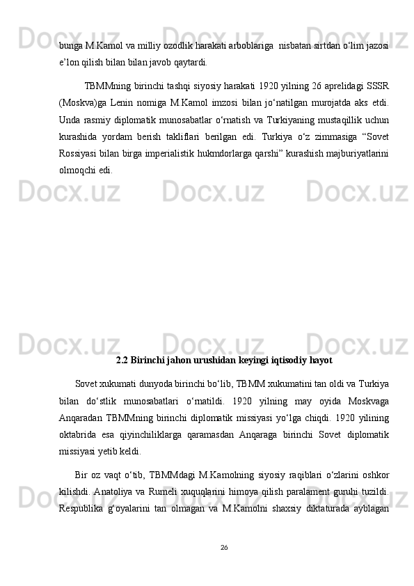 bunga M.Kamol va milliy ozodlik harakati arboblariga  nisbatan sirtdan o‘lim jazosi
e’lon qilish bilan bilan javob qaytardi.  
TBMMning birinchi tashqi siyosiy harakati 1920 yilning 26 aprelidagi SSSR
(Moskva)ga   Lenin   nomiga   M.Kamol   imzosi   bilan   jo‘natilgan   murojatda   aks   etdi.
Unda   rasmiy   diplomatik   munosabatlar   o‘rnatish   va   Turkiyaning   mustaqillik   uchun
kurashida   yordam   berish   takliflari   berilgan   edi.   Turkiya   o‘z   zimmasiga   “Sovet
Rossiyasi bilan birga imperialistik hukmdorlarga qarshi” kurashish majburiyatlarini
olmoqchi edi.
2.2 Birinchi jahon urushidan keyingi iqtisodiy hayot
Sovet xukumati dunyoda birinchi bo‘lib, TBMM xukumatini tan oldi va Turkiya
bilan   do‘stlik   munosabatlari   o‘rnatildi.   1920   yilning   may   oyida   Moskvaga
Anqaradan   TBMMning   birinchi   diplomatik   missiyasi   yo‘lga   chiqdi.   1920   yilining
oktabrida   esa   qiyinchiliklarga   qaramasdan   Anqaraga   birinchi   Sovet   diplomatik
missiyasi yetib keldi.  
Bir   oz   vaqt   o‘tib,   TBMMdagi   M.Kamolning   siyosiy   raqiblari   o‘zlarini   oshkor
kilishdi. Anatoliya va Rumeli  xuquqlarini  himoya qilish paralament guruhi tuzildi.
Respublika   g‘oyalarini   tan   olmagan   va   M.Kamolni   shaxsiy   diktaturada   ayblagan
26 