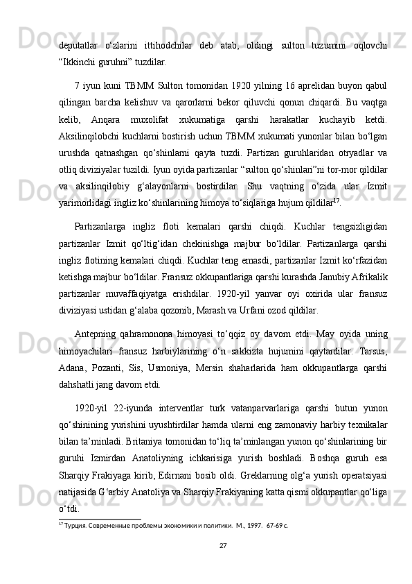 deputatlar   o‘zlarini   ittihodchilar   deb   atab,   oldingi   sulton   tuzumini   oqlovchi
“Ikkinchi guruhni” tuzdilar.  
7   iyun   kuni   TBMM   Sulton   tomonidan   1920   yilning   16   aprelidan   buyon   qabul
qilingan   barcha   kelishuv   va   qarorlarni   bekor   qiluvchi   qonun   chiqardi.   Bu   vaqtga
kelib,   Anqara   muxolifat   xukumatiga   qarshi   harakatlar   kuchayib   ketdi.
Aksilinqilobchi kuchlarni bostirish uchun TBMM xukumati yunonlar bilan bo‘lgan
urushda   qatnashgan   qo‘shinlarni   qayta   tuzdi.   Partizan   guruhlaridan   otryadlar   va
otliq diviziyalar tuzildi. Iyun oyida partizanlar “sulton qo‘shinlari”ni tor-mor qildilar
va   aksilinqilobiy   g‘alayonlarni   bostirdilar.   Shu   vaqtning   o‘zida   ular   Izmit
yarimorlidagi ingliz ko‘shinlarining himoya to‘siqlariga hujum qildilar 17
.  
Partizanlarga   ingliz   floti   kemalari   qarshi   chiqdi.   Kuchlar   tengsizligidan
partizanlar   Izmit   qo‘ltig‘idan   chekinishga   majbur   bo‘ldilar.   Partizanlarga   qarshi
ingliz flotining kemalari chiqdi. Kuchlar teng emasdi, partizanlar Izmit ko‘rfazidan
ketishga majbur bo‘ldilar. Fransuz okkupantlariga qarshi kurashda Janubiy Afrikalik
partizanlar   muvaffaqiyatga   erishdilar.   1920-yil   yanvar   oyi   oxirida   ular   fransuz
diviziyasi ustidan g‘alaba qozonib, Marash va Urfani ozod qildilar.  
Antepning   qahramonona   himoyasi   to‘qqiz   oy   davom   etdi.   May   oyida   uning
himoyachilari   fransuz   harbiylarining   o‘n   sakkizta   hujumini   qaytardilar.   Tarsus,
Adana,   Pozanti,   Sis,   Usmoniya,   Mersin   shaharlarida   ham   okkupantlarga   qarshi
dahshatli jang davom etdi.  
1920-yil   22-iyunda   interventlar   turk   vatanparvarlariga   qarshi   butun   yunon
qo‘shinining  yurishini  uyushtirdilar  hamda ularni  eng zamonaviy harbiy texnikalar
bilan ta’minladi. Britaniya tomonidan to‘liq ta’minlangan yunon qo‘shinlarining bir
guruhi   Izmirdan   Anatoliyning   ichkarisiga   yurish   boshladi.   Boshqa   guruh   esa
Sharqiy Frakiyaga kirib, Edirnani bosib oldi. Greklarning olg‘a yurish operatsiyasi
natijasida G‘arbiy Anatoliya va Sharqiy Frakiyaning katta qismi okkupantlar qo‘liga
o‘tdi.  
17
 Турция. Современные проблемы экономики и политики.  М., 1997.   67-69 c.
27 