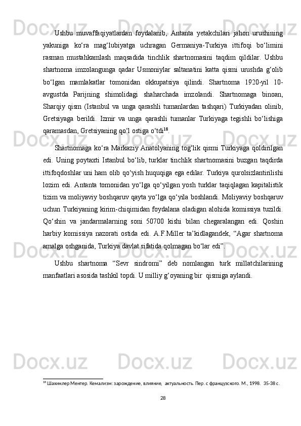 Ushbu   muvaffaqiyatlardan   foydalanib,   Antanta   yetakchilari   jahon   urushining
yakuniga   ko‘ra   mag‘lubiyatga   uchragan   Germaniya-Turkiya   ittifoqi   bo‘limini
rasman   mustahkamlash   maqsadida   tinchlik   shartnomasini   taqdim   qildilar.   Ushbu
shartnoma   imzolangunga   qadar   Usmoniylar   saltanatini   katta   qismi   urushda   g‘olib
bo‘lgan   mamlakatlar   tomonidan   okkupatsiya   qilindi.   Shartnoma   1920-yil   10-
avgustda   Parijning   shimolidagi   shaharchada   imzolandi.   Shartnomaga   binoan,
Sharqiy   qism   (Istanbul   va   unga   qarashli   tumanlardan   tashqari)   Turkiyadan   olinib,
Gretsiyaga   berildi.   Izmir   va   unga   qarashli   tumanlar   Turkiyaga   tegishli   bo‘lishiga
qaramasdan, Gretsiyaning qo‘l ostiga o‘tdi 18
.  
Shartnomaga ko‘ra Markaziy Anatolyaning tog‘lik qismi Turkiyaga qoldirilgan
edi.   Uning   poytaxti   Istanbul   bo‘lib,   turklar   tinchlik   shartnomasini   buzgan   taqdirda
ittifoqdoshlar uni ham olib qo‘yish huquqiga ega edilar. Turkiya qurolsizlantirilishi
lozim  edi. Antanta tomonidan yo‘lga  qo‘yilgan yosh  turklar  taqiqlagan kapitalistik
tizim va moliyaviy boshqaruv qayta yo‘lga qo‘yila boshlandi. Moliyaviy boshqaruv
uchun Turkiyaning kirim-chiqimidan foydalana oladigan alohida komissiya tuzildi.
Qo‘shin   va   jandarmalarning   soni   50700   kishi   bilan   chegaralangan   edi.   Qoshin
harbiy   komissiya   nazorati   ostida   edi.   A.F.Miller   ta’kidlagandek,   “Agar   shartnoma
amalga oshganida, Turkiya davlat sifatida qolmagan bo‘lar edi”.  
Ushbu   shartnoma   “Sevr   sindromi”   deb   nomlangan   turk   millatchilarining
manfaatlari asosida tashkil topdi. U milliy g‘oyaning bir  qismiga aylandi.
18
 Шахинлер Ментер. Кемализм: зарождение, влияние,  актуальность. Пер. с французского. М., 1998.   35-38 c.
28 