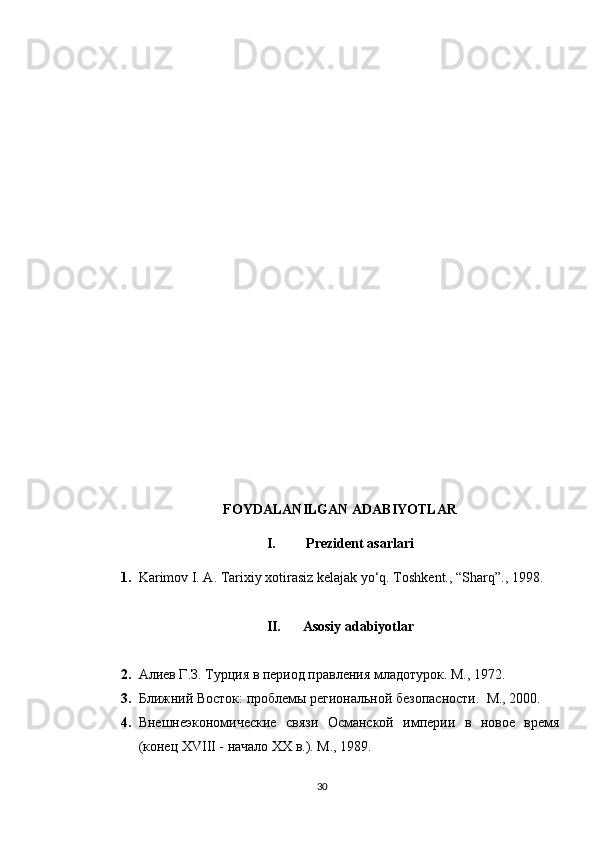 FOYDALANILGAN ADABIYOTLAR
I.  Prezident asarlari
1. Karimov I. A. Tarixiy xotirasiz kelajak yo‘q. Toshkent., “Sharq”., 1998.
II. Asosiy adabiyotlar
2. Алиев Г.З. Турция в период правления младотурок. М., 1972.  
3. Ближний Восток: проблемы региональной безопасности.  М., 2000.  
4. Внешнеэкономические   связи   Османской   империи   в   новое   время
(конец XVIII - начало XX в.). М., 1989.  
30