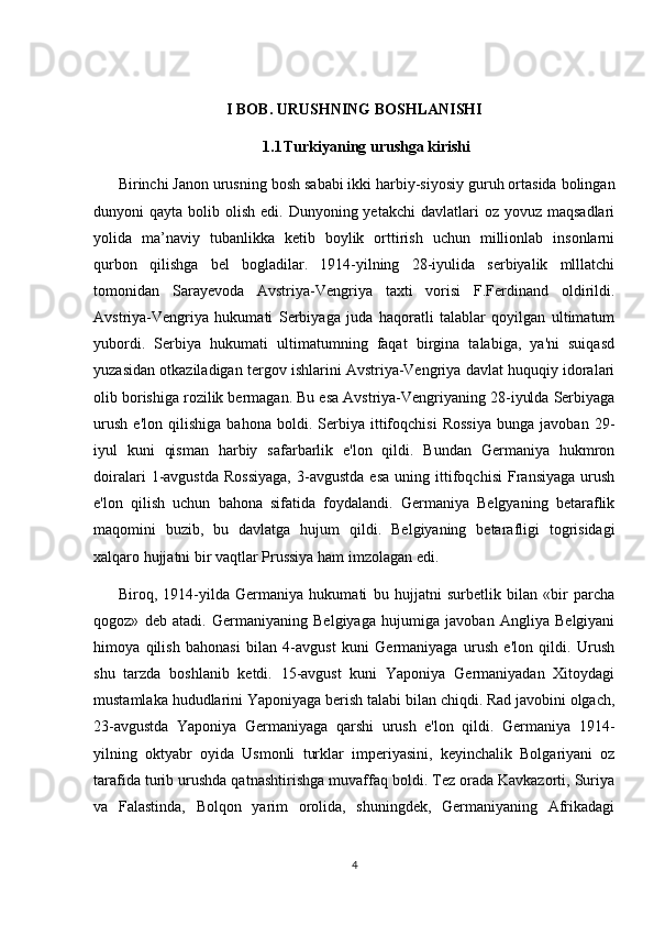 I BOB. URUSHNING BOSHLANISHI
1.1 Turkiyaning urushga kirishi
Birinchi Janon urusning bosh sababi ikki harbiy-siyosiy guruh ortasida bolingan
dunyoni  qayta  bolib olish  edi.  Dunyoning yetakchi  davlatlari  oz  yovuz  maqsadlari
yolida   ma’naviy   tubanlikka   ketib   boylik   orttirish   uchun   millionlab   insonlarni
qurbon   qilishga   bel   bogladilar.   1914-yilning   28-iyulida   serbiyalik   mlllatchi
tomonidan   Sarayevoda   Avstriya-Vengriya   taxti   vorisi   F.Ferdinand   oldirildi.
Avstriya-Vengriya   hukumati   Serbiyaga   juda   haqoratli   talablar   qoyilgan   ultimatum
yubordi.   Serbiya   hukumati   ultimatumning   faqat   birgina   talabiga,   ya'ni   suiqasd
yuzasidan otkaziladigan tergov ishlarini Avstriya-Vengriya davlat huquqiy idoralari
olib borishiga rozilik bermagan. Bu esa Avstriya-Vengriyaning 28-iyulda Serbiyaga
urush   e'lon   qilishiga   bahona   boldi.   Serbiya   ittifoqchisi   Rossiya   bunga   javoban   29-
iyul   kuni   qisman   harbiy   safarbarlik   e'lon   qildi.   Bundan   Germaniya   hukmron
doiralari   1-avgustda   Rossiyaga,   3-avgustda   esa   uning  ittifoqchisi   Fransiyaga   urush
e'lon   qilish   uchun   bahona   sifatida   foydalandi.   Germaniya   Belgyaning   betaraflik
maqomini   buzib,   bu   davlatga   hujum   qildi.   Belgiyaning   betarafligi   togrisidagi
xalqaro hujjatni bir vaqtlar Prussiya ham imzolagan edi.  
Biroq,   1914-yilda   Germaniya   hukumati   bu   hujjatni   surbetlik   bilan   «bir   parcha
qogoz»   deb   atadi.   Germaniyaning   Belgiyaga   hujumiga   javoban   Angliya   Belgiyani
himoya   qilish   bahonasi   bilan   4-avgust   kuni   Germaniyaga   urush   e'lon   qildi.   Urush
shu   tarzda   boshlanib   ketdi.   15-avgust   kuni   Yaponiya   Germaniyadan   Xitoydagi
mustamlaka hududlarini Yaponiyaga berish talabi bilan chiqdi. Rad javobini olgach,
23-avgustda   Yaponiya   Germaniyaga   qarshi   urush   e'lon   qildi.   Germaniya   1914-
yilning   oktyabr   oyida   Usmonli   turklar   imperiyasini,   keyinchalik   Bolgariyani   oz
tarafida turib urushda qatnashtirishga muvaffaq boldi. Tez orada Kavkazorti, Suriya
va   Falastinda,   Bolqon   yarim   orolida,   shuningdek,   Germaniyaning   Afrikadagi
4 