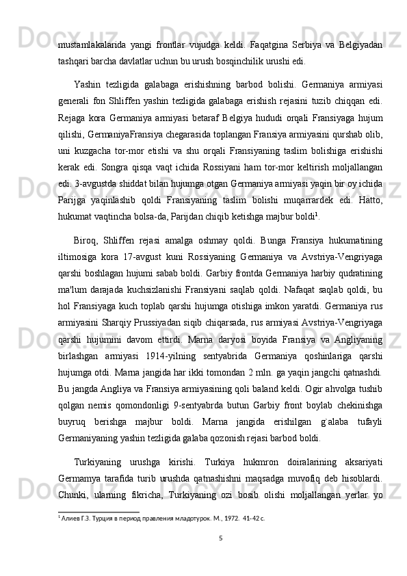 mustamlakalarida   yangi   frontlar   vujudga   keldi.   Faqatgina   Serbiya   va   Belgiyadan
tashqari barcha davlatlar uchun bu urush bosqinchilik urushi edi.  
Yashin   tezligida   galabaga   erishishning   barbod   bolishi.   Germaniya   armiyasi
generali   fon   Shliffen   yashin   tezligida   galabaga   erishish   rejasini   tuzib   chiqqan   edi.
Rejaga   kora   Germaniya   armiyasi   betaraf   Belgiya   hududi   orqali   Fransiyaga   hujum
qilishi, GermaniyaFransiya chegarasida toplangan Fransiya armiyasini qurshab olib,
uni   kuzgacha   tor-mor   etishi   va   shu   orqali   Fransiyaning   taslim   bolishiga   erishishi
kerak   edi.   Songra   qisqa   vaqt   ichida   Rossiyani   ham   tor-mor   keltirish   moljallangan
edi. 3-avgustda shiddat bilan hujumga otgan Germaniya armiyasi yaqin bir oy ichida
Parijga   yaqinlashib   qoldi   Fransiyaning   taslim   bolishi   muqarrardek   edi.   Hatto,
hukumat vaqtincha bolsa-da, Parijdan chiqib ketishga majbur boldi 1
. 
Biroq,   Shliffen   rejasi   amalga   oshmay   qoldi.   Bunga   Fransiya   hukumatining
iltimosiga   kora   17-avgust   kuni   Rossiyaning   Germaniya   va   Avstriya-Vengriyaga
qarshi boshlagan hujumi sabab boldi. Garbiy frontda Germaniya harbiy qudratining
ma'lum   darajada   kuchsizlanishi   Fransiyani   saqlab   qoldi.   Nafaqat   saqlab   qoldi,   bu
hol Fransiyaga  kuch toplab qarshi  hujumga otishiga imkon yaratdi. Germaniya rus
armiyasini Sharqiy Prussiyadan siqib chiqarsada, rus armiyasi Avstriya-Vengriyaga
qarshi   hujumini   davom   ettirdi.   Marna   daryosi   boyida   Fransiya   va   Angliyaning
birlashgan   armiyasi   1914-yilning   sentyabrida   Germaniya   qoshinlariga   qarshi
hujumga otdi. Marna jangida har ikki tomondan 2 mln. ga yaqin jangchi qatnashdi.
Bu jangda Angliya va Fransiya armiyasining qoli baland keldi. Ogir ahvolga tushib
qolgan   nemis   qomondonligi   9-sentyabrda   butun   Garbiy   front   boylab   chekinishga
buyruq   berishga   majbur   boldi.   Marna   jangida   erishilgan   g`alaba   tufayli
Germaniyaning yashin tezligida galaba qozonish rejasi barbod boldi.  
Turkiyaning   urushga   kirishi.   Turkiya   hukmron   doiralarining   aksariyati
Germamya   tarafida   turib   urushda   qatnashishni   maqsadga   muvofiq   deb   hisoblardi.
Chunki,   ularning   fikricha,   Turkiyaning   ozi   bosib   olishi   moljallangan   yerlar   yo
1
 Алиев Г.З. Турция в период правления младотурок. М., 1972.   41-42 c.
5 